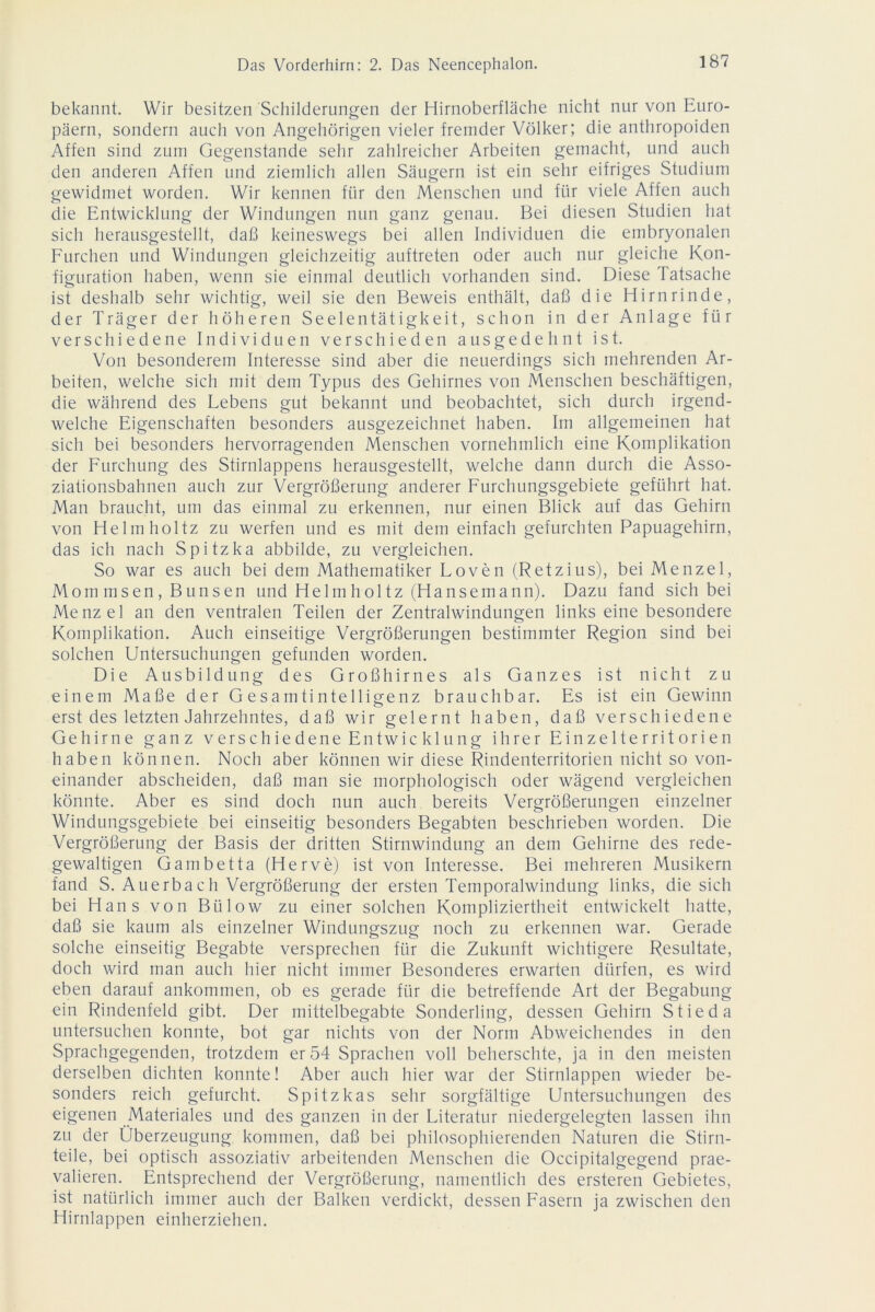 bekannt. Wir besitzen Schilderungen der Hirnoberfläche nicht nur von Euro- päern, sondern auch von Angehörigen vieler fremder Völker; die anthropoiden Affen sind zum Gegenstände sehr zahlreicher Arbeiten gemacht, und auch den anderen Affen und ziemlich allen Säugern ist ein sehr eifriges Studium gewidmet worden. Wir kennen für den Menschen und für viele Affen auch die Entwicklung der Windungen nun ganz genau. Bei diesen Studien hat sich herausgestellt, daß keineswegs bei allen Individuen die embryonalen Furchen und Windungen gleichzeitig auftreten oder auch nur gleiche Kon- figuration haben, wenn sie einmal deutlich vorhanden sind. Diese Tatsache ist deshalb sehr wichtig, weil sie den Beweis enthält, daß die Hirnrinde, der Träger der höheren Seelentätigkeit, schon in der Anlage für verschiedene Individuen verschieden ausgedehnt ist. Von besonderem Interesse sind aber die neuerdings sich mehrenden Ar- beiten, welche sich mit dem Typus des Gehirnes von Menschen beschäftigen, die während des Lebens gut bekannt und beobachtet, sich durch irgend- welche Eigenschaften besonders ausgezeichnet haben. Im allgemeinen hat sich bei besonders hervorragenden Menschen vornehmlich eine Komplikation der Furchung des Stirnlappens herausgestellt, welche dann durch die Asso- ziationsbahnen auch zur Vergrößerung anderer Furchungsgebiete geführt hat. Man braucht, um das einmal zu erkennen, nur einen Blick auf das Gehirn von Helmholtz zu werfen und es mit dem einfach gefurchten Papuagehirn, das ich nach Spitzka abbilde, zu vergleichen. So war es auch bei dem Mathematiker Loven (Retzius), bei Menzel, Mom msen, Bunsen und Helmholtz (Hansemann). Dazu fand sich bei Menzel an den ventralen Teilen der Zentralwindungen links eine besondere Komplikation. Auch einseitige Vergrößerungen bestimmter Region sind bei solchen Untersuchungen gefunden worden. Die Ausbildung des Großhirnes als Ganzes ist nicht zu einem Maße der Gesamtintelligenz brauchbar. Es ist ein Gewinn erst des letzten Jahrzehntes, daß wir gelernt haben, daß verschiedene Gehirne ganz verschiedene Entwicklung ihrer Einzelterritorien haben können. Noch aber können wir diese Rindenterritorien nicht so von- einander abscheiden, daß man sie morphologisch oder wägend vergleichen könnte. Aber es sind doch nun auch bereits Vergrößerungen einzelner Windungsgebiete bei einseitig besonders Begabten beschrieben worden. Die Vergrößerung der Basis der dritten Stirnwindung an dem Gehirne des rede- gewaltigen Garn bet ta (Herve) ist von Interesse. Bei mehreren Musikern fand S. Auerbach Vergrößerung der ersten Temporalwindung links, die sich bei Hans von Bülow zu einer solchen Kompliziertheit entwickelt hatte, daß sie kaum als einzelner Windungszug noch zu erkennen war. Gerade solche einseitig Begabte versprechen für die Zukunft wichtigere Resultate, doch wird man auch hier nicht immer Besonderes erwarten dürfen, es wird eben darauf ankommen, ob es gerade für die betreffende Art der Begabung ein Rindenfeld gibt. Der mittelbegabte Sonderling, dessen Gehirn Stieda untersuchen konnte, bot gar nichts von der Norm Abweichendes in den Sprachgegenden, trotzdem er 54 Sprachen voll beherschte, ja in den meisten derselben dichten konnte! Aber auch hier war der Stirnlappen wieder be- sonders reich gefurcht. Spitzkas sehr sorgfältige Untersuchungen des eigenen Materiales und des ganzen in der Literatur niedergelegten lassen ihn zu der Überzeugung kommen, daß bei philosophierenden Naturen die Stirn- teile, bei optisch assoziativ arbeitenden Menschen die Occipitalgegend prae- valieren. Entsprechend der Vergrößerung, namentlich des ersteren Gebietes, ist natürlich immer auch der Balken verdickt, dessen Fasern ja zwischen den Hirnlappen einherziehen.