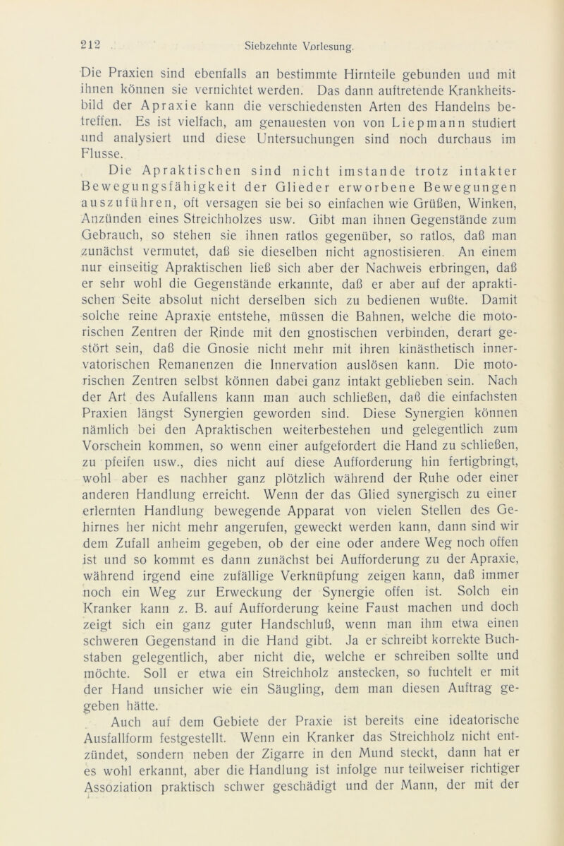 Die Praxien sind ebenfalls an bestimmte Hirnteile gebunden und mit ihnen können sie vernichtet werden. Das dann auftretende Krankheits- bild der Apraxie kann die verschiedensten Arten des Handelns be- treffen. Es ist vielfach, am genauesten von von Liepmann studiert und analysiert und diese Untersuchungen sind noch durchaus im Flusse. Die Apraktischen sind nicht imstande trotz intakter Bewegungsfähigkeit der Glieder erworbene Bewegungen auszuführen, oft versagen siebei so einfachen wie Grüßen, Winken, Anzünden eines Streichholzes usw. Gibt man ihnen Gegenstände zum Gebrauch, so stehen sie ihnen ratlos gegenüber, so ratlos, daß man zunächst vermutet, daß sie dieselben nicht agnostisieren. An einem nur einseitig Apraktischen ließ sich aber der Nachweis erbringen, daß er sehr wohl die Gegenstände erkannte, daß er aber auf der aprakti- schen Seite absolut nicht derselben sich zu bedienen wußte. Damit solche reine Apraxie entstehe, müssen die Bahnen, welche die moto- rischen Zentren der Rinde mit den gnostischen verbinden, derart ge- stört sein, daß die Gnosie nicht mehr mit ihren kinästhetisch inner- vatorischen Remanenzen die Innervation auslösen kann. Die moto- rischen Zentren selbst können dabei ganz intakt geblieben sein. Nach der Art des Aufallens kann man auch schließen, daß die einfachsten Praxien längst Synergien geworden sind. Diese Synergien können nämlich bei den Apraktischen weiterbestehen und gelegentlich zum Vorschein kommen, so wenn einer aufgefordert die Hand zu schließen, zu pfeifen usw., dies nicht auf diese Aufforderung hin fertigbringt, wohl aber es nachher ganz plötzlich während der Ruhe oder einer anderen Handlung erreicht. Wenn der das Glied synergisch zu einer erlernten Handlung bewegende Apparat von vielen Stellen des Ge- hirnes her nicht mehr angerufen, geweckt werden kann, dann sind wir dem Zufall anheim gegeben, ob der eine oder andere Weg noch offen ist und so kommt es dann zunächst bei Aufforderung zu der Apraxie, während irgend eine zufällige Verknüpfung zeigen kann, daß immer noch ein Weg zur Erweckung der Synergie offen ist. Solch ein Kranker kann z. B. auf Aufforderung keine Faust machen und doch zeigt sich ein ganz guter Handschluß, wenn man ihm etwa einen schweren Gegenstand in die Hand gibt. Ja er schreibt korrekte Buch- staben gelegentlich, aber nicht die, welche er schreiben sollte und möchte. Soll er etwa ein Streichholz anstecken, so fuchtelt er mit der Hand unsicher wie ein Säugling, dem man diesen Auftrag ge- geben hätte. Auch auf dem Gebiete der Praxie ist bereits eine ideatorische Ausfallform festgestellt. Wenn ein Kranker das Streichholz nicht ent- zündet, sondern neben der Zigarre in den Mund steckt, dann hat er es wohl erkannt, aber die Handlung ist infolge nur teilweiser richtiger Assoziation praktisch schwer geschädigt und der Mann, der mit der i