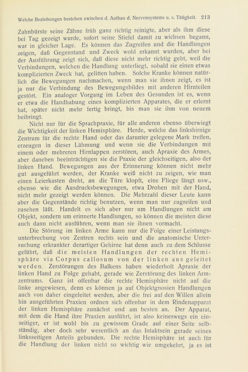 Zahnbürste seine Zähne früh ganz richtig reinigte, aber als ihm diese bei Tag gezeigt wurde, sofort seine Stiefel damit zu wichsen begann, war in gleicher Lage. Es können das Zugreifen und die Handlungen zeigen, daß Gegenstand und Zweck wohl erkannt wurden, aber bei der Ausführung zeigt sich, daß diese nicht mehr richtig geht, weil die Verbindungen, welchen die Handlung unterliegt, sobald sie einen etwas komplizierten Zweck hat, gelitten haben. Solche Kranke können natür- lich die Bewegungen nachmachen, wenn man sie ihnen zeigt, es ist ja nur die Verbindung des Bewegungsbildes mit anderen Hirnteilen gestört. Ein analoger Vorgang im Leben des Gesunden ist es, wenn er etwa die Handhabung eines komplizierten Apparates, die er erlernt hat, später nicht mehr fertig bringt, bis man sie ihm von neuem beibringt. Nicht nur für die Sprachpraxie, für alle anderen ebenso überwiegt die Wichtigkeit der linken Hemisphäre. Herde, welche das linkshirnige Zentrum für die rechte Hand oder das darunter gelegene Mark treffen, erzeugen in dieser Lähmung und wenn sie die Verbindungen mit einem oder mehreren Hirnlappen zerstören, auch Apraxie des Armes, aber daneben beeinträchtigen sie die Praxie der gleichseitigen, also der linken Hand. Bewegungen aus der Erinnerung können nicht mehr gut ausgeführt werden, der Kranke weiß nicht zu zeigen, wie man einen Leierkasten dreht, an die Türe klopft, eine Fliege fängt usw., ebenso wie die Ausdrucksbewegungen, etwa Drohen mit der Hand, nicht mehr gezeigt werden können. Die Mehrzahl dieser Leute kann aber die Gegenstände richtig benutzen, wenn man nur zugreifen und zusehen läßt. Handelt es sich aber nur um Handlungen nicht am Objekt, sondern um erinnerte Handlungen, so können die meisten diese auch dann nicht ausführen, wenn man sie ihnen Vormacht. Die Störung im linken Arme kann nur die Folge einer Leistungs- unterbrechung von Zentren rechts sein und die anatomische Unter- suchung erkrankter derartiger Gehirne hat denn auch zu dem Schlüsse geführt, daß die meisten Handlungen der rechten Hemi- sphäre via Corpus callosum von der linken aus geleitet werden. Zerstörungen des Balkens haben wiederholt Apraxie der linken Hand zu Folge gehabt, gerade wie Zerstörung des linken Arm- zentrums. Ganz ist offenbar die rechte Hemisphäre nicht auf die linke angewiesen, denn es können ja auf Objektgnosien Handlungen auch von daher eingeleitet werden, aber die frei auf den Willen allein hin ausgeführten Praxien ordnen sich offenbar in dem Rindenapparat der linken Hemisphäre zunächst und am besten an. Der Apparat, mit dem die Hand ihre Praxien ausführt, ist also keineswegs ein ein- seitiger, er ist wohl bis zu gewissem Grade auf einer Seite selb- ständig, aber doch sehr wesentlich an das Intaktsein gerade seines linksseitigen Anteils gebunden. Die rechte Hemisphäre ist auch für die Handlung der linken nicht so wichtig wie umgekehrt, ja es ist