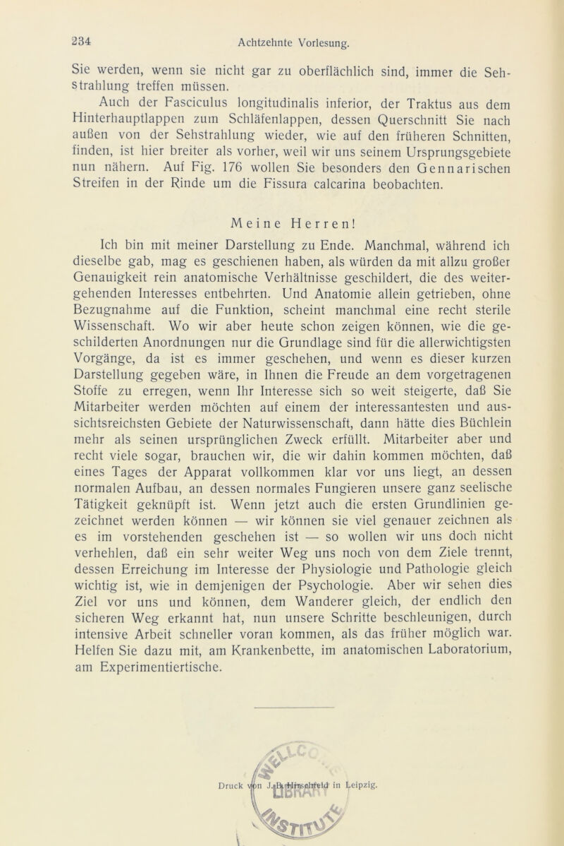 Sie werden, wenn sie nicht gar zu oberflächlich sind, immer die Seh- strahlung treffen müssen. Auch der Fasciculus longitudinalis inferior, der Traktus aus dem Hinterhauptlappen zum Schläfenlappen, dessen Querschnitt Sie nach außen von der Sehstrahlung wieder, wie auf den früheren Schnitten, finden, ist hier breiter als vorher, weil wir uns seinem Ursprungsgebiete nun nähern. Auf Fig. 176 wollen Sie besonders den Gennarischen Streifen in der Rinde um die Fissura calcarina beobachten. Meine Herren! Ich bin mit meiner Darstellung zu Ende. Manchmal, während ich dieselbe gab, mag es geschienen haben, als würden da mit allzu großer Genauigkeit rein anatomische Verhältnisse geschildert, die des weiter- gehenden Interesses entbehrten. Und Anatomie allein getrieben, ohne Bezugnahme auf die Funktion, scheint manchmal eine recht sterile Wissenschaft. Wo wir aber heute schon zeigen können, wie die ge- schilderten Anordnungen nur die Grundlage sind für die allerwichtigsten Vorgänge, da ist es immer geschehen, und wenn es dieser kurzen Darstellung gegeben wäre, in Ihnen die Freude an dem vorgetragenen Stoffe zu erregen, wenn Ihr Interesse sich so weit steigerte, daß Sie Mitarbeiter werden möchten auf einem der interessantesten und aus- sichtsreichsten Gebiete der Naturwissenschaft, dann hätte dies Büchlein mehr als seinen ursprünglichen Zweck erfüllt. Mitarbeiter aber und recht viele sogar, brauchen wir, die wir dahin kommen möchten, daß eines Tages der Apparat vollkommen klar vor uns liegt, an dessen normalen Aufbau, an dessen normales Fungieren unsere ganz seelische Tätigkeit geknüpft ist. Wenn jetzt auch die ersten Grundlinien ge- zeichnet werden können — wir können sie viel genauer zeichnen als es im vorstehenden geschehen ist — so wollen wir uns doch nicht verhehlen, daß ein sehr weiter Weg uns noch von dem Ziele trennt, dessen Erreichung im Interesse der Physiologie und Pathologie gleich wichtig ist, wie in demjenigen der Psychologie. Aber wir sehen dies Ziel vor uns und können, dem Wanderer gleich, der endlich den sicheren Weg erkannt hat, nun unsere Schritte beschleunigen, durch intensive Arbeit schneller voran kommen, als das früher möglich war. Helfen Sie dazu mit, am Krankenbette, im anatomischen Laboratorium, am Experimentiertische.