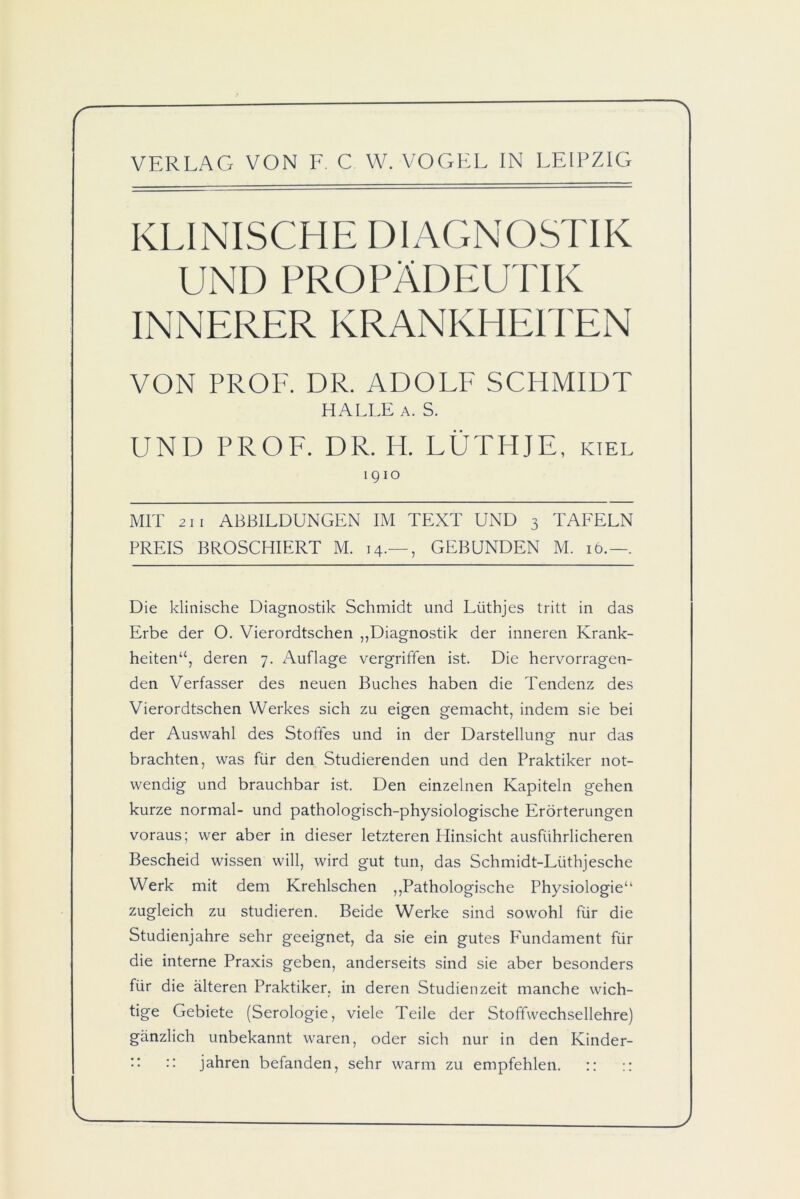 KLINISCHE DIAGNOSTIK UND PROPÄDEUTIK INNERER KRANKHEITEN VON PROF. DR. ADOLF SCHMIDT HALLE a. S. UND PROF. DR. H. LÜTHJE, kiel 1910 MIT 211 ABBILDUNGEN IM TEXT UND 3 TAFELN PREIS BROSCHIERT M. 14.— , GEBUNDEN M. 16.—. Die klinische Diagnostik Schmidt und Lüthjes tritt in das Erbe der O. Vierordtschen „Diagnostik der inneren Krank- heiten“, deren 7. Auflage vergriffen ist. Die hervorragen- den Verfasser des neuen Buches haben die Tendenz des Vierordtschen Werkes sich zu eigen gemacht, indem sie bei der Auswahl des Stoffes und in der Darstellung nur das brachten, was für den Studierenden und den Praktiker not- wendig und brauchbar ist. Den einzelnen Kapiteln gehen kurze normal- und pathologisch-physiologische Erörterungen voraus; wer aber in dieser letzteren Hinsicht ausführlicheren Bescheid wissen will, wird gut tun, das Schmidt-Lüthjesche Werk mit dem Krehlschen „Pathologische Physiologie“ zugleich zu studieren. Beide Werke sind sowohl für die Studienjahre sehr geeignet, da sie ein gutes Fäindament für die interne Praxis geben, anderseits sind sie aber besonders für die älteren Praktiker, in deren Studienzeit manche wich- tige Gebiete (Serologie, viele Teile der Stoffwechsellehre) gänzlich unbekannt waren, oder sich nur in den Kinder- :: :: jahren befanden, sehr warm zu empfehlen. ::