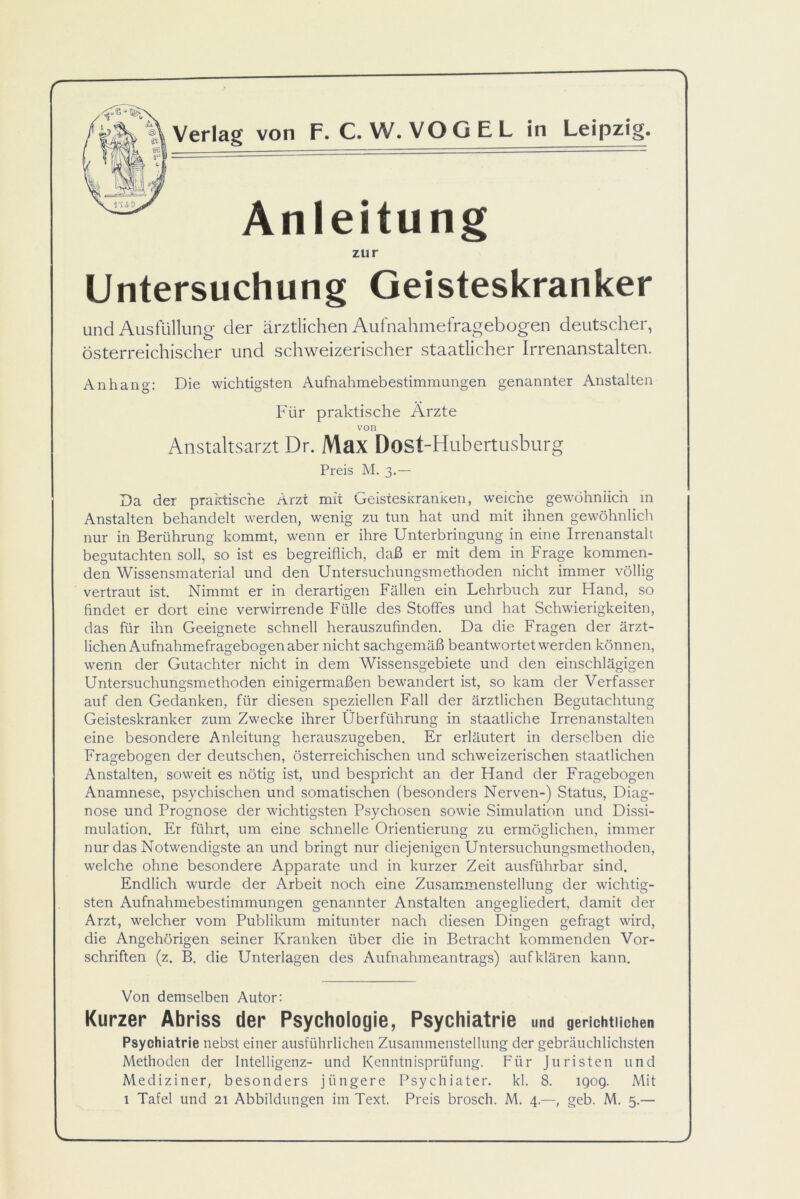 Anleitung zur Untersuchung Geisteskranker und Ausfüllung der ärztlichen Aufnahmefragebogen deutscher, österreichischer und schweizerischer staatlicher Irrenanstalten. Anhang: Die wichtigsten Aufnahmebestimmungen genannter Anstalten Für praktische Ärzte von Anstaltsarzt Dr. Max Dost-Hubertusburg Preis M. 3.— Da der praktische Arzt mit Geisteskranken, weiche gewöhnlich in Anstalten behandelt werden, wenig zu tun hat und mit ihnen gewöhnlich nur in Berührung kommt, wenn er ihre Unterbringung in eine Irrenanstalt begutachten soll, so ist es begreiflich, daß er mit dem in Frage kommen- den Wissensmaterial und den Untersuchungsmethoden nicht immer völlig vertraut ist. Nimmt er in derartigen Fällen ein Lehrbuch zur Hand, so findet er dort eine verwirrende Fülle des Stoffes und hat Schwierigkeiten, das für ihn Geeignete schnell herauszufinden. Da die Fragen der ärzt- lichen Aufnahmefragebogen aber nicht sachgemäß beantwortet werden können, wenn der Gutachter nicht in dem Wissensgebiete und den einschlägigen Untersuchungsmethoden einigermaßen bewandert ist, so kam der Verfasser auf den Gedanken, für diesen speziellen Fall der ärztlichen Begutachtung Geisteskranker zum Zwecke ihrer Überführung in staatliche Irrenanstalten eine besondere Anleitung herauszugeben. Er erläutert in derselben die Fragebogen der deutschen, österreichischen und schweizerischen staatlichen Anstalten, soweit es nötig ist, und bespricht an der Hand der Fragebogen Anamnese, psychischen und somatischen (besonders Nerven-) Status, Diag- nose und Prognose der wichtigsten Psychosen sowie Simulation und Dissi- mulation. Er führt, um eine schnelle Orientierung zu ermöglichen, immer nur das Notwendigste an und bringt nur diejenigen Untersuchungsmethoden, welche ohne besondere Apparate und in kurzer Zeit ausführbar sind. Endlich wurde der Arbeit noch eine Zusammenstellung der wichtig- sten Aufnahmebestimmungen genannter Anstalten angegliedert, damit der Arzt, welcher vom Publikum mitunter nach diesen Dingen gefragt wird, die Angehörigen seiner Kranken über die in Betracht kommenden Vor- schriften (z. B. die Unterlagen des Aufnahmeantrags) aufklären kann. Von demselben Autor: Kurzer Abriss der Psychologie, Psychiatrie und gerichtlichen Psychiatrie nebst einer ausführlichen Zusammenstellung der gebräuchlichsten Methoden der Intelligenz- und Kenntnisprüfung. Für Juristen und Mediziner, besonders jüngere Psychiater, kl. 8. igog. Mit 1 Tafel und 21 Abbildungen im Text. Preis brosch. M. 4.—, geb. M. 5.—