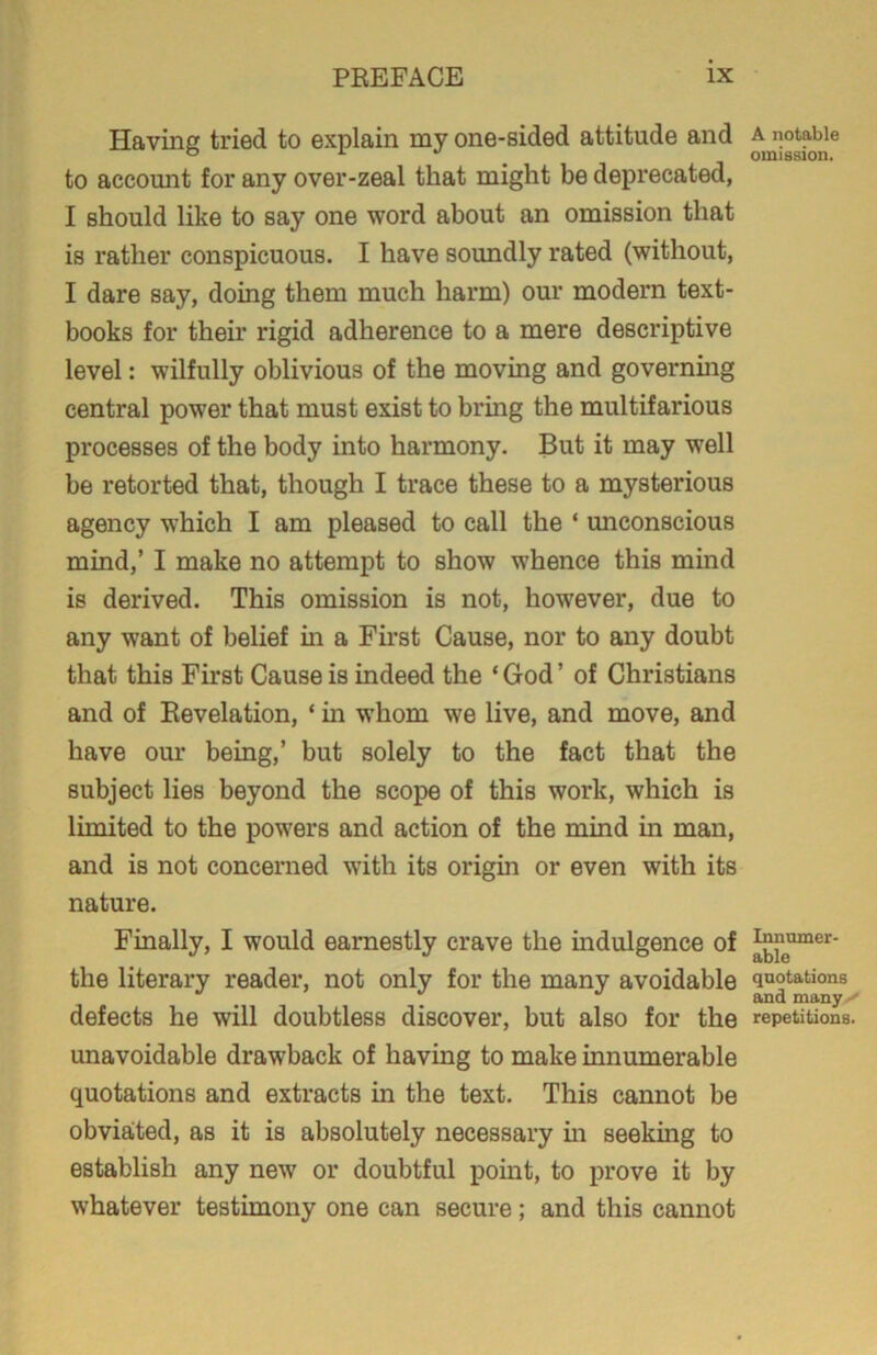 Having tried to explain my one-sided attitude and to account for any over-zeal that might be deprecated, I should like to say one word about an omission that is rather conspicuous. I have soundly rated (without, I dare say, doing them much harm) our modern text- books for their rigid adherence to a mere descriptive level: wilfully oblivious of the moving and governing central power that must exist to bring the multifarious processes of the body into harmony. But it may well be retorted that, though I trace these to a mysterious agency which I am pleased to call the * unconscious mind,’ I make no attempt to show whence this mind is derived. This omission is not, however, due to any want of belief in a First Cause, nor to any doubt that this First Cause is indeed the ‘ God ’ of Christians and of Revelation, * in whom wre live, and move, and have our being,’ but solely to the fact that the subject lies beyond the scope of this work, which is limited to the powers and action of the mind in man, and is not concerned with its origin or even with its nature. Finally, I would earnestly crave the indulgence of the literary reader, not only for the many avoidable defects he will doubtless discover, but also for the unavoidable drawback of having to make innumerable quotations and extracts in the text. This cannot be obviated, as it is absolutely necessary in seeking to establish any new or doubtful point, to prove it by whatever testimony one can secure; and this cannot A notable omission. Innumer- able quotations and many repetitions.