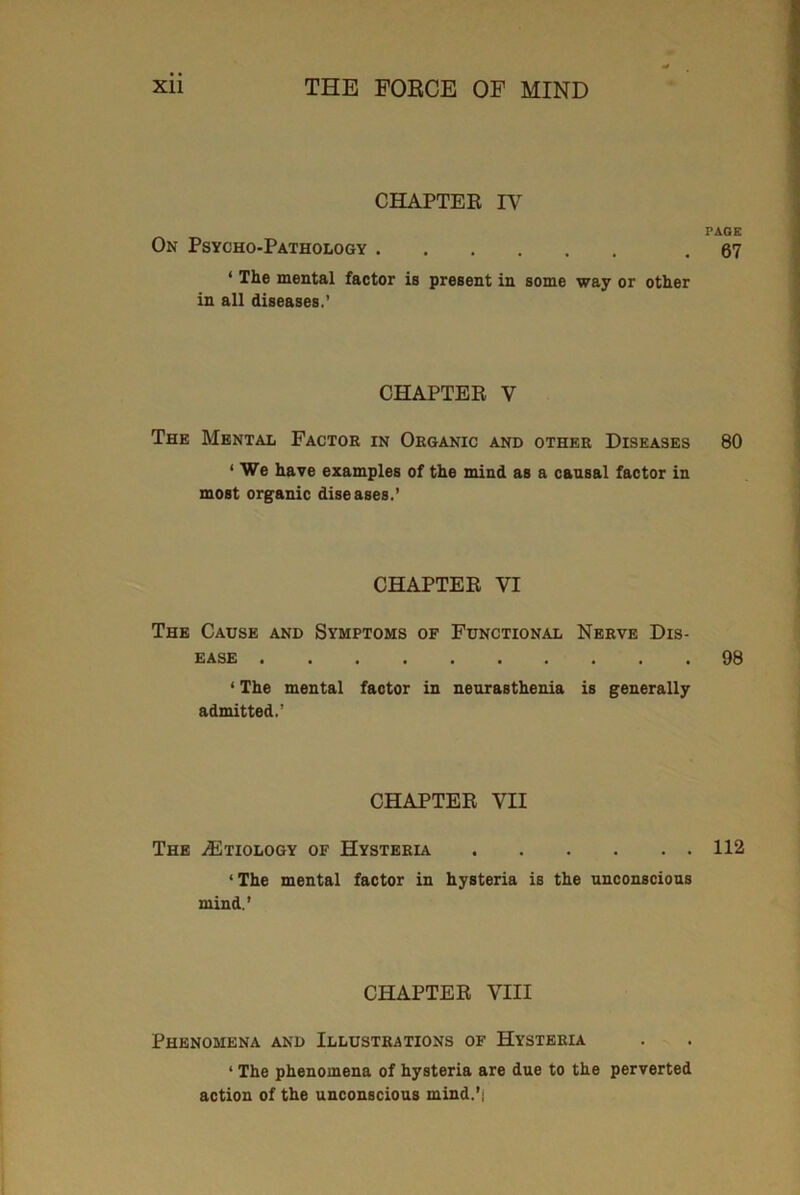 CHAPTER IV PAGE On Psycho-Pathology .67 1 The mental factor is present in some way or other in all diseases.’ CHAPTER V The Mental Factor in Organic and other Diseases 80 1 We have examples of the mind as a causal factor in most organic diseases,’ CHAPTER VI The Cause and Symptoms of Functional Nerve Dis- ease 98 * The mental factor in neurasthenia is generally admitted.’ CHAPTER VH The ^Etiology of Hysteria 112 ‘ The mental factor in hysteria is the unconscious mind.’ CHAPTER VIII Phenomena and Illustrations of Hysteria ‘ The phenomena of hysteria are due to the perverted action of the unconscious mind.’i