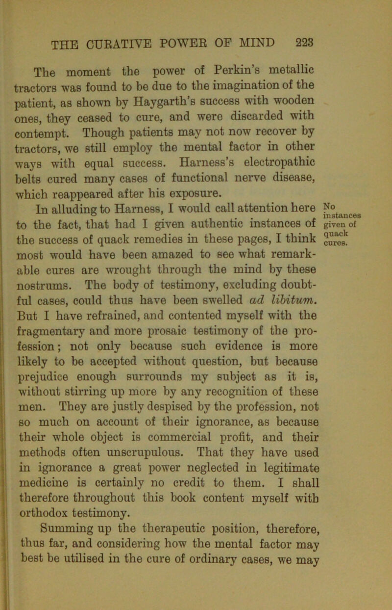 The moment the power of Perkin’s metallic tractors was found to be due to the imagination of the patient, as shown by Haygarth’s success with wooden ones, they ceased to cure, and were discarded with contempt. Though patients may not now recover by tractors, we still employ the mental factor in other ways with equal success. Harness’s electropathic belts cured many cases of functional nerve disease, which reappeared after his exposure. In alluding to Harness, I would call attention here to the fact, that had I given authentic instances of the success of quack remedies in these pages, I think most would have been amazed to see what remark- able cures are wrought through the mind by these nostrums. The body of testimony, excluding doubt- ful cases, could thus have been swelled ad libitum. But I have refrained, and contented myself with the fragmentary and more prosaic testimony of the pro- fession ; not only because such evidence is more likely to be accepted without question, but because prejudice enough surrounds my subject as it is, without stirring up more by any recognition of these men. They are justly despised by the profession, not so much on account of their ignorance, as because their whole object is commercial profit, and their methods often unscrupulous. That they have used in ignorance a great power neglected in legitimate medicine is certainly no credit to them. I shall therefore throughout this book content myself with orthodox testimony. Summing up the therapeutic position, therefore, thus far, and considering how the mental factor may best be utilised in the cure of ordinary cases, we may No instances given of quack cures.