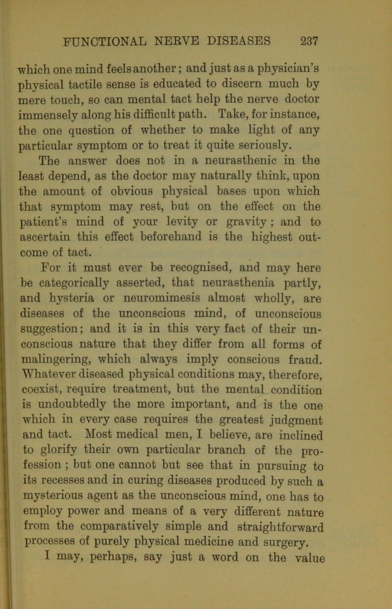 ■which one mind feels another; and just as a physician’s physical tactile sense is educated to discern much by mere touch, so can mental tact help the nerve doctor immensely along his difficult path. Take, for instance, the one question of whether to make light of any particular symptom or to treat it quite seriously. The answer does not in a neurasthenic in the least depend, as the doctor may naturally think, upon the amount of obvious physical bases upon which that symptom may rest, but on the effect on the patient’s mind of your levity or gravity; and to ascertain this effect beforehand is the highest out- come of tact. For it must ever be recognised, and may here be categorically asserted, that neurasthenia partly, and hysteria or neuromimesis almost wholly, are diseases of the unconscious mind, of unconscious suggestion; and it is in this very fact of their un- conscious nature that they differ from all forms of malingering, which always imply conscious fraud. Whatever diseased physical conditions may, therefore, coexist, require treatment, but the mental condition is undoubtedly the more important, and is the one which in every case requires the greatest judgment and tact. Most medical men, I believe, are inclined to glorify their own particular branch of the pro- fession ; but one cannot but see that in pursuing to its recesses and in curing diseases produced by such a mysterious agent as the unconscious mind, one has to employ power and means of a very different nature from the comparatively simple and straightforward processes of purely physical medicine and surgery. I may, perhaps, say just a word on the value