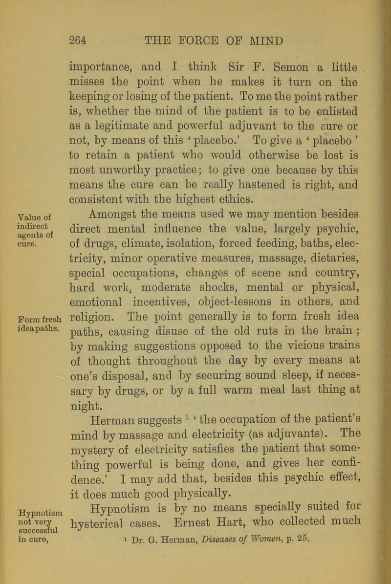 Value of indirect agents of cure. Form fresh ideapaths. Hypnotism not very successful in cure, importance, and I think Sir F. Semon a little misses the point when he makes it turn on the keeping or losing of the patient. To me the point rather is, whether the mind of the patient is to be enlisted as a legitimate and powerful adjuvant to the sure or not, by means of this ‘ placebo.’ To give a ‘ placebo ’ to retain a patient who would otherwise be lost is most unworthy practice; to give one because by this means the cure can be really hastened is right, and consistent with the highest ethics. Amongst the means used we may mention besides direct mental influence the value, largely psychic, of drugs, climate, isolation, forced feeding, baths, elec- tricity, minor operative measures, massage, dietaries, special occupations, changes of scene and country, hard work, moderate shocks, mental or physical, emotional incentives, object-lessons in others, and religion. The point generally is to form fresh idea paths, causing disuse of the old ruts in the brain ; by making suggestions opposed to the vicious trains of thought throughout the day by every means at one’s disposal, and by securing sound sleep, if neces- sary by drugs, or by a full warm meal last thing at night. Herman suggests 1 ‘ the occupation of the patient’s mind by massage and electricity (as adjuvants). The mystery of electricity satisfies the patient that some- thing powerful is being done, and gives her confi- dence.’ I may add that, besides this psychic effect, it does much good physically. Hypnotism is by no means specially suited for hysterical cases. Ernest Hart, who collected much 1 Dr. G. Herman, Diseases of Women, p. 25.