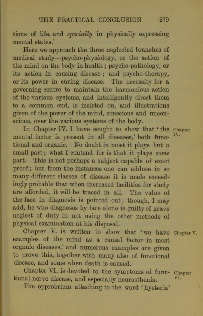 tions of life, and specially in physically expressing mental states.’ Here we approach the three neglected branches of medical study—psycho-physiology, or the action of the mind on the body in health ; psycho-pathology, or its action in causing disease ; and psycho-therapy, or its power in curing disease. The necessity for a governing centre to maintain the harmonious action of the various systems, and intelligently direct them to a common end, is insisted on, and illustrations given of the power of the mind, conscious and uncon- scious, over the various systems of the body. In Chapter IV. I have sought to show that ‘ the chapter mental factor is present in all diseases,’ both func- Iv' tional and organic. No doubt in most it plays but a small part; what I contend for is that it plays some part. This is not perhaps a subject capable of exact proof; but from the instances one can adduce in so many different classes of disease it is made exceed- ingly probable that when increased facilities for study are afforded, it will be traced in all. The value of the face in diagnosis is pointed out; though, I may add, he who diagnoses by face alone is guilty of grave neglect of duty in not using the other methods of physical examination at his disposal. Chapter V. is written to show that * we have Chapter examples of the mind as a causal factor in most organic diseases,’ and numerous examples are given to prove this, together with many also of functional disease, and some when death is caused. Chapter VI. is devoted to the symptoms of func- chapter tional nerve disease, and especially neurasthenia. VL The opprobrium attaching to the word ‘ hysteria’