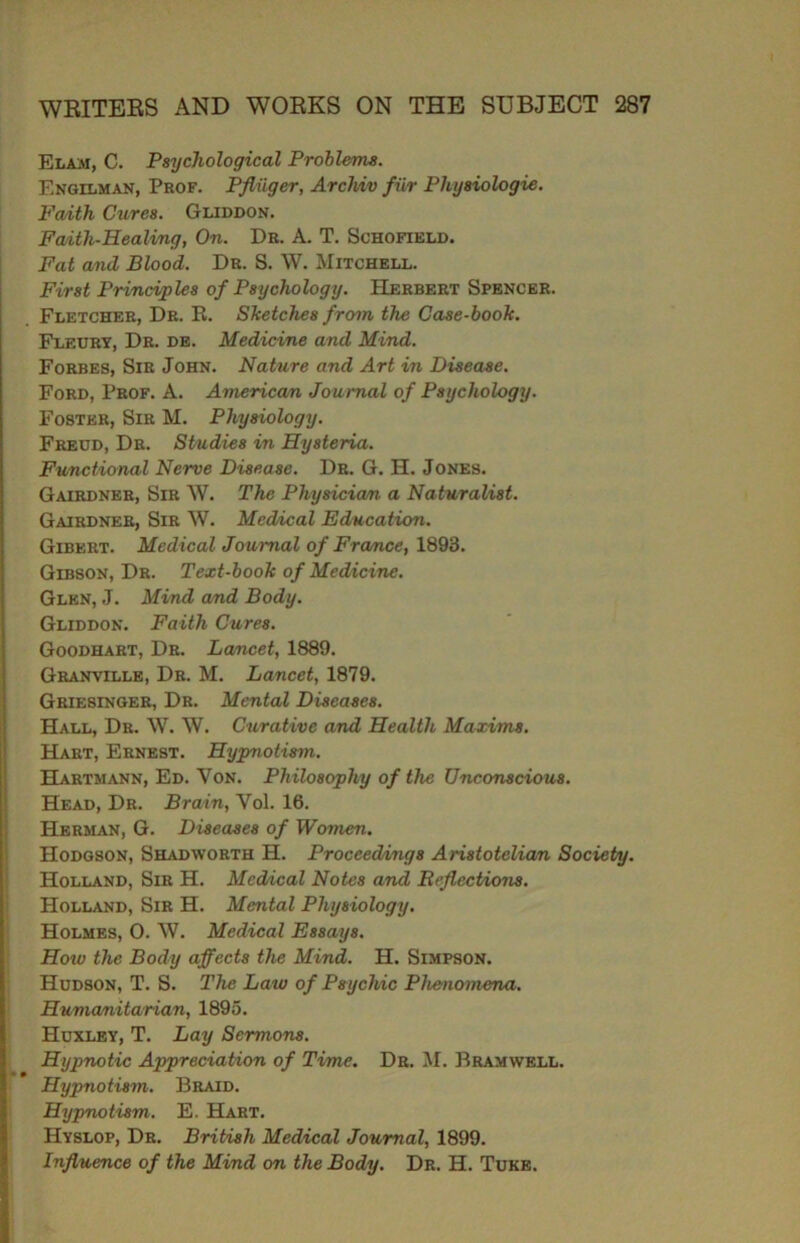 Elam, C. Psychological Problems. Engilman, Prof. Pfliiger, Archiv fur Physiologic. Fwith Cures. Gliddon. Faith-Healing, On. Dr. A. T. Schofield. Fat and Blood. Dr. S. W. Mitchell. First Principles of Psychology. Herbert Spencer. Fletcher, Dr. R. Sketches from the Case-book. Fleury, Dr. de. Medicine and Mind. Forbes, Sir John. Nature and Art in Disease. Ford, Prof. A. American Journal of Psychology. Foster, Sir M. Physiology. Freud, Dr. Studies in Hysteria. Functional Nerve Disease. Dr. G. H. Jones. Gairdner, Sir W. The Physician, a Naturalist. Gairdner, Sir W. Medical Education. Gibkrt. Medical Journal of France, 1893. Gibson, Dr. Text-book of Medicine. Glen, J. Mind and Body. Gliddon. Faith Cures. Goodhart, Dr. Lancet, 1889. Granville, Dr. M. Lancet, 1879. Griesinger, Dr. Mental Diseases. Hall, Dr. W. W. Curative and Health Maxims. Hart, Ernest. Hypnotism. Hartmann, Ed. Yon. Philosophy of the Unconscious. Head, Dr. Brain, Yol. 16. Herman, G. Diseases of Women. Hodgson, Shadworth H. Proceedings Aristotelian Society. Holland, Sir H. Medical Notes and Reflections. Holland, Sir H. Mental Physiology. Holmes, 0. \V. Medical Essays. Hoiv the Body affects the Mind. H. Simpson. Hudson, T. S. The Law of Psychic Phenomena. Humanitarian, 1895. Huxley, T. Lay Sermons. Hypnotic Appreciation of Time. Dr. M. Bramwell. Hypnotism. Braid. Hypnotism. E. Hart. Hyslop, Dr. British Medical Journal, 1899. Influence of the Mind on the Body. Dr. H. Tuke.