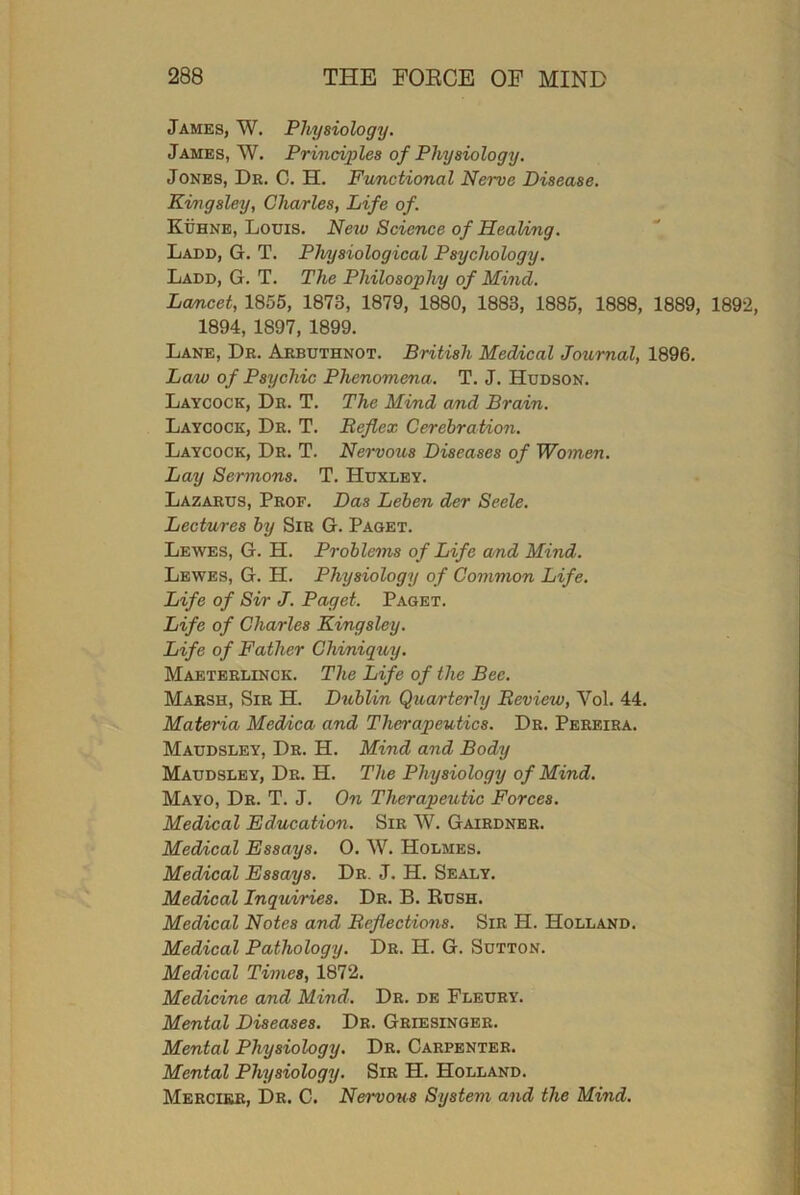 James, W. Physiology. James, W. Principles of Physiology. Jones, Dr. C. H. Functional Nerve Disease. Kingsley, Charles, Life of. Kuhne, Louis. New Science of Healing. Ladd, G. T. Physiological Psychology. Ladd, G. T. The Philosophy of Mind. Lancet, 1855, 1873, 1879, 1880, 1883, 1885, 1888, 1889, 1892, 1894, 1897, 1899. Lane, Dr. Arbuthnot. British Medical Journal, 1896. Law of Psychic Phenomena. T. J. Hudson. Laycock, Dr. T. The Mind and Brain. Laycock, Dr. T. Reflex Cerebration. Laycock, Dr. T. Nervous Diseases of Women. Lay Sermons. T. Huxley. Lazarus, Prof. Das Leben der Seele. Lectures by Sir G. Paget. Lewes, G. H. Problems of Life and Mind. Lewes, G. H. Physiology of Common Life. Life of Sir J. Paget. Paget. Life of Charles Kingsley. Life of Father Chiniquy. Maeterlinck. The Life of the Bee. Marsh, Sir H. Dublin Quarterly Review, Vol. 44. Materia Medica and Therapeutics. Dr. Pereira. Maudsley, Dr. H. Mind and Body Maudsley, Dr. H. The Physiology of Mind. Mayo, Dr. T. J. On Therapeutic Forces. Medical Education. Sir W. Gairdner. Medical Essays. 0. W. Holmes. Medical Essays. Dr. J. H. Sealy. Medical Inquiries. Dr. B. Rush. Medical Notes and Reflections. Sir H. Holland. Medical Pathology. Dr. H. G. Sutton. Medical Times, 1872. Medicine and Mind. Dr. de Fleury. Mental Diseases. Dr. Griesinger. Mental Physiology. Dr. Carpenter. Mental Physiology. Sir H. Holland. Mercikr, Dr. C. Nervous System and the Mind.