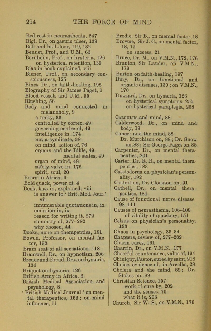 Bed rest in neurasthenia, 247 Bigi, Dr., on gastric ulcer, 139 Bell and hall-door, 119,132 Bennet, Prof., and U.M., 63 Bernheim, Prof., on hysteria, 126 on hysterical retention, 139 Bias in book explained, viii Biener, Prof., on secondary con- sciousness, 125 Binet, Dr., on faith-healing, 198 Biography of Sir Janies Paget, 1 Blood-vessels and U.M., 55 Blushing, 56 Body and mind connected in melancholy, 9 a unity, 33 controlled by cortex, 49 governing centre of, 49 intelligence in, 174 not a syndicate, 38 on mind, action of, 76 organs and the Bible, 49 mental states, 49 organ of mind, 48 safety valve in, 176 spirit, soul, 20 Boers in Africa, 6 Bold quack, power of, 4 Book, bias in, explained, viii is answer to ‘ Brit. Med. Jour.’ vii innumerable quotations in, ix omission in, ix reason for writing it, 272 summary of, 277-282 why chosen, 44 Books, none on therapeutics, 181 Bowen, Professor, on mental fac- tor, 192 Brain seat of all sensations, 118 Bramwell, Dr., on hypnotism, 206 Breuer and Freud, Drs., on hysteria, 134 Briquet on hysteria, 126 British Army in Africa, 6 British Medical Association and psychology, 8 ‘ British Medical Journal ’ on men- tal therapeutics, 163; on mind influence, 11 Brodie, Sir B., on mental factor, 18 Browne, Sir J. C., on mental factor, 18, 19 on success, 21 Bruce, Dr. M., on V.M.N., 172, 176 Brunton, Sir Lauder, on V.M.N., 179 Burton on faith-healing, 197 Bury, Dr., on functional and organic diseases, 130 ; on Y.M.N., 170 Buzzard, Dr., on hysteria, 126 on hysterical symptoms, 255 on hysterical paraplegia, 268 Calculus and mind, 88 Calderwood, Dr., on mind and body, 19 Cancer and the mind, 88 Dr. Murchison on, 88 ; Dr. Snow on, 88; Sir George Paget on, 88 Carpenter, Dr., on mental thera- peutics, 201 Carter, Dr. B. B., on mental thera- peutics, 183 Cassiodorus on physician’s person- ality, 192 Castration, Dr. Clouston on, 91 Cathell, Dr., on mental thera- peutics, 184 Cause of functional nerve disease 98-111 Causes of neurasthenia, 106-108 of vitality of quackery, 151 Celsus on physician’s personality, 193 Chaos in psychology, 33,34 Chapters, review of, 277-282 Chaim cures, 161 Charrin, Dr., on V.M.N., 177 Cheerful countenance, value of, 194 Chiniquy, Pastor, cured by saint, 218 Choice, evidence of, in Arcellue, 28 Cholera and the mind, 89; Dr. Stokes on, 89 Christian Science, 157 work of cure by, 202 and the senses, 70 what it is, 203 Church, Sir W. S., on V.M.N., 176