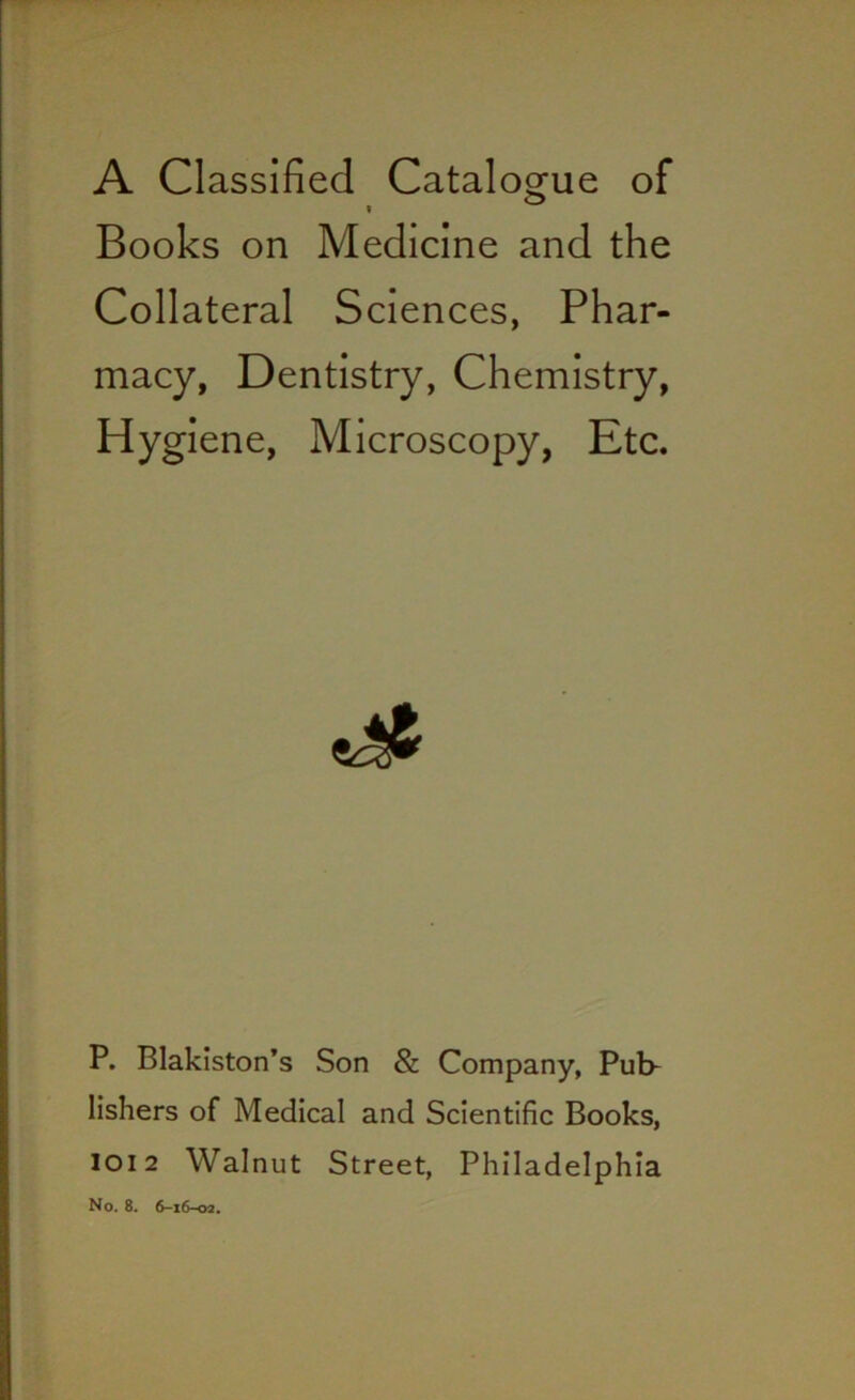 A Classified Catalogue of Books on Medicine and the Collateral Sciences, Phar- macy, Dentistry, Chemistry, Hygiene, Microscopy, Etc. P. Blakiston’s Son & Company, Pub- lishers of Medical and Scientific Books, 1012 Walnut Street, Philadelphia No. 8. 6-16-02.