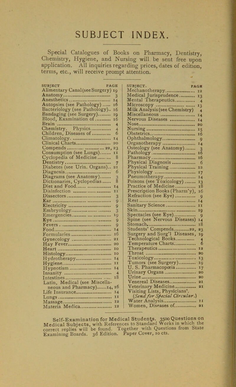 SUBJECT INDEX Special Catalogues of Books on Pharmacy, Dentistry, Chemistry, Hygiene, and Nursing will be sent free upon application. All inquiries regarding prices, dates of edition, terms, etc., will receive prompt attention. SUBJECT PAGE Alimentary Canal(seeSurgeiy) 19 Anatomy 3 Anesthetics 14 Autopsies (see Pathology) 16 Bacteriology (see Pathology).. 16 Bandaging (see Surgery) 19 Blood, Examination of 16 Brain 4 Chemistry. Physics 4 Children, Diseases of 6 Climatology 14 Clinical Charts 20 Compends 22, 23 Consumption (see Lungs) 11 Cyclopedia of Medicine 8 Dentistry 7 Diabetes (see Urin. Organs).. 21 Diagnosis 6 Diagrams (see Anatomy) 3 Dictionaries, Cyclopedias 8 Piet and Food 14 Disinfection 11 Dissectors 3 Ear 9 Electricity 9 Embryology 3 Emergencies 19 Eye 9 Fevers 9 Food 14 Formularies 16 Gynecology 21 Hay Fever 20 Heart 10 Histology xo Hydrotherapy 14 Hygiene 11 Hypnotism 14 Insanity 4 Intestines 18 Latin, Medical (see Miscella- neous and Pharmacy) 14,16 Life Insurance 14 Lungs it Massage 12 Materia Medica 12 SUBJECT. PAGE Mechanotherapy 12 Medical Jurisprudence 13 Mental Therapeutics 4 Microscopy 13 M ilk Analysis (see Chemistry) 4 Miscellaneous 14 Nervous Diseases 14 Nose 20 Nursing 15 Obstetrics 16 Ophthalmology 9 Organotherapy 14 Osteology (see Anatomy) 3 Pathology 16 Pharmacy 16 Physical Diagnosis 6 Physical Training 12 Physiology 17 Pneumotherapy 14 Poisons (see Toxicology) 13 Practice of Medicine 18 Prescription Books (Pharm'y), 16 Refraction (see Eye) 9 Rest 14 Sanitary Science 11 Skin 19 Spectacles (see Eye) 9 Spine (see Nervous Diseases) 14 Stomach 18 Students’ Compends 22, 23 Surgery and Surg’l Diseases, 19 Technological Books 4 Temperature Charts 6 Therapeutics 12 Throat 20 Toxicology 13 Tumors (see Surgery) 19 U. S. Pharmacopoeia 17 Urinary Organs 20 Urine 20 Venereal Diseases 21 Veterinary Medicine 21 Visiting Lists, Physicians’. (Send for Special Circular.) Water Analysis 11 Women, Diseases of. 21 Self-Examination for Medical Students. 3500 Questions on Medical Subjects, with References to Standard Works in which the correct replies will be found. Together with Questions from State Examining Boards. 3d Edition. Paper Cover, 10 cts.