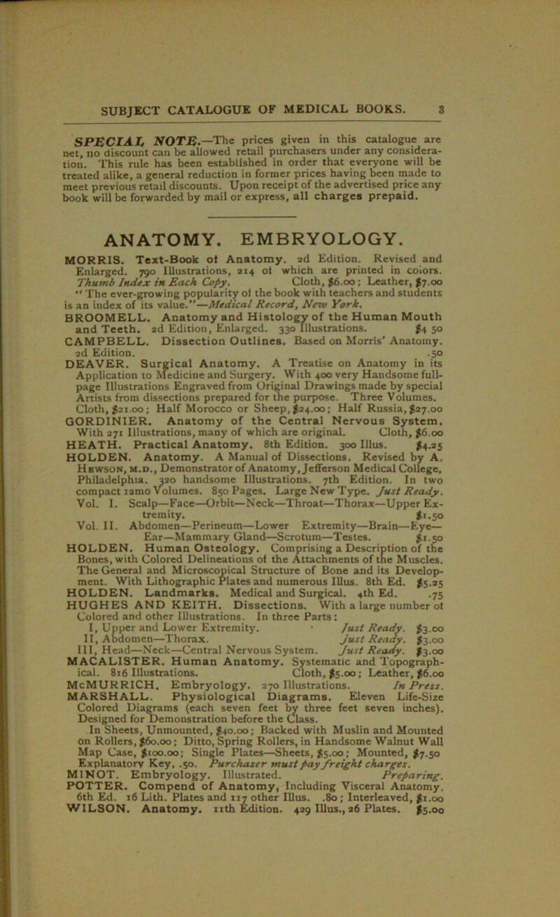 SPECIAL NOTE.—The prices given in this catalogue are net, no discount can be allowed retail purchasers under any considera- tion. This rule has been established in order that everyone will be treated alike, a general reduction in former prices having been made to meet previous retail discounts. Upon receipt of the advertised price any book will be forwarded by mail or express, all charges prepaid. ANATOMY. EMBRYOLOGY. MORRIS. Text-Book ot Anatomy, ad Edition. Revised and Enlarged. 790 Illustrations, 214 ol which are printed in colors. Thumb Index in Each Copy. Cloth, $6.00; Leather, $7.00 The ever-growing popularity ol the book with teachers and students is an index of its value.”—Medical Record, New York. BROOMELL. Anatomy and Histology of the Human Mouth and Teeth. 2d Edition, Enlarged. 330 Illustrations. #4 50 CAMPBELL. Dissection Outlines. Based on Morris’Anatomy. 2d Edition. .50 DEAVER. Surgical Anatomy. A Treatise on Anatomy in its Application to Medicine and Surgery. With 400 very Handsome full- page Illustrations Engraved from Original Drawings made by special Artists from dissections prepared for the purpose. Three Volumes. Cloth, $21.00; Half Morocco or Sheep, $24.00; Half Russia, $27.00 GORDINIER. Anatomy of the Central Nervous System. With 271 Illustrations, many of which are original. Cloth, $6.00 HEATH. Practical Anatomy. 8th Edition. 300 Illus. $4.25 HOLDEN. Anatomy. A Manual of Dissections. Revised by A. Hbwson, m.d.. Demonstrator of Anatomy, Jefferson Medical College, Philadelphia. 320 handsome Illustrations. 7th Edition. In two compact iamo Volumes. 850 Pages. Large New Type. Just Ready. Vol. I. Scalp—Face—Orbit—Neck—Throat—Thorax—Upper Ex- tremity. $1.50 Vol. II. Abdomen—Perineum—Lower Extremity—Brain—Eye— Ear—Mammary Gland—Scrotum—Testes. $1.50 HOLDEN. Human Osteology. Comprising a Description of the Bones, with Colored Delineations of the Attachments of the Muscles. The General and Microscopical Structure of Bone and its Develop- ment. With Lithographic Plates and numerous Illus. 8th Ed. $5.25 HOLDEN. Landmarks. Medical and Surgical. 4th Ed. .75 HUGHES AND KEITH. Dissections. With a large number ot Colored and other Illustrations. In three Parts: I, Upper and Lower Extremity. • fust Ready. $3.00 II, Abdomen—Thorax. Just Ready. $3.00 III, Head—Neck—Central Nervous System. Just Ready. $3.00 MACALISTER. Human Anatomy. Systematic and Topograph- ical. 816 Illustrations. Cloth, $5.00 ; Leather, $6.00 McMURRICH. Embryology. 270 Illustrations. In Press. MARSHALL. Physiological Diagrams. Eleven Life-Size Colored Diagrams (each seven feet by three feet seven inches). Designed for Demonstration before the Class. In Sheets, Unmounted, $40.00; Backed with Muslin and Mounted on Rollers, $60.00; Ditto, Spring Rollers, in Handsome Walnut Wall Map Case, $100.00; Single Plates—Sheets, $5.00; Mounted, $7.50 Explanatory Key, .50. Purchaser must pay freight charges. MINOT. Embryology. Illustrated. Preparing. POTTER. Compend of Anatomy, Including Visceral Anatomy. 6th Ed. 16 Lith. Plates and 117 other Illus. .80 ; Interleaved, $r.oo WILSON. Anatomy, nth Edition. 429 Illus., 26 Plates. $5.00