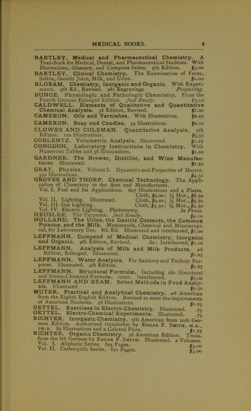 BARTLEY. Medical and Pharmaceutical Chemistry. A Text-Book for Medical, Dental, and Pharmaceutical Students. With Illustrations, Glossary, and Complete Index. 5th Edition. t3 °° BARTLEY. Clinical Chemistry. The Examination of Feces, Saliva, Gastric Juice, Milk, and Urine. $1.00 BLOXAM. Chemistry, Inorganic and Organic. With Experi- ments. 9th Ed.. Revised. 281 Engravings. Preparing. BUNGE. Physiologic and Pathologic Chemistry. From the Fourth German Enlarged Edition. Just Ready. #3.00 CALDWELL. Elements of Qualitative and Quantitative Chemical Analysis. 3d Edition, Revised. $1.00 CAMERON. Oils and Varnishes. With Illustrations. £2.25 CAMERON. Soap and Candles. 54 Illustrations. $2.00 CLOWES AND COLEMAN. Quantitative Analysis. 5th Edition. 132 Illustrations. $3.50 COBLENTZ. Volumetric Analysis. Illustrated. gi.25 CONGDON. Laboratory Instructions in Chemistry. With Numerous Tables and 56 Illustrations. $1.00 GARDNER. The Brewer, Distiller, and Wine Manufac- turer. Illustrated. $1.50 GRAY. Physics. Volume I. Dynamics and Properties of Matter. 350 Illustrations. *4.50 GROVES AND THORP. Chemical Technology. The Appli- cation of Chemistry to the Arts and Manufactures. Vol. I. Fuel and Its Applications. 607 Illustrations and 4 Plates. Cloth, $5.00; A Mor., #6.50 Vol. II. Lighting. Illustrated. Cloth, #4.00; '/2 Mor., *5.50 Vol. III. Gas Lighting. Cloth, $3.5o‘; A Mor.,’ £.50 Vol. IV. Electric Lighting. Photometry. In Press. HEUSLER. The Terpenes. Just Ready. >4 00 HOLLAND. The Urine, the Gastric Contents, the Common Poisons, and the Milk. Memoranda, Chemical and Microscopi- cal. for Laboratory Use. 6th Ed. Illustrated and interleaved, #1.00 LEFFMANN. Compend of Medical Chemistry, Inorganic and Organic. 4th Edition, Revised. .80; Interleaved, $1.00 LEFFMANN. Analysis of Milk and Milk Products. 2d Edition, Enlarged. Illustrated. f 1.25 LEFFMANN. Water Analysis. For Sanitary and Technic Pur- poses. Illustrated. 4th Edition. t125 LEFFMANN. Structural Formulae. Including 180 Structural and Stereo-Chemical Formulae. i2mo. Interleaved. f.i.oo LEFFMANN AND BEAM. Select Methods in Food Analy- sis. Illustrated. $2 50 MUTER. Practical and Analytical Chemistry. 2d American from the Eighth English Edition. Revised to meet the requirements of American Students. 56 Illustrations. #1.25 OETTEL. Exercises in Electro-Chemistry. Illustrated. OETTEL. Electro-Chemical Experiments. Illustrated. .75 RICHTER. Inorganic Chemistry. 5th American from 10th Ger- man Edition. Authorized translation by Edgar F. Smith m.a ph.d. 89 Illustrations and a Colored Plate. ’ *1.75 RICHTER. Organic Chemistry. 3d American Edition. Trans, from the 8th German by Edgar F. Smith. Illustrated. 2 Volumes. Vol. I. Aliphatic Series. 625 Pages. Vol. II. Carbocyclic Series. 671 Pages. $3*00