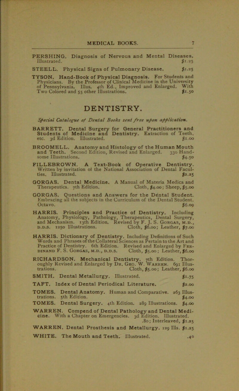 PERSHING. Diagnosis of Nervous and Mental Diseases. Illustrated. $1.25 STEELL. Physical Signs of Pulmonary Disease. $1-25 TYSON. Hand-Book of Physical Diagnosis. For Students and Physicians. By the Professor of Clinical Medicine in the University of Pennsylvania. Ulus. 4th Ed., Improved and Enlarged. With Two Colored and 55 other illustrations. ft.50 DENTISTRY. Special Catalogue of Dental Books sent free upon application. BARRETT. Dental Surgery for General Practitioners and Students of Medicine and Dentistry. Extraction of Teeth, etc. 3d Edition. Illustrated. j{i.oo BROOMELL. Anatomy and Histology of the Human Mouth and Teeth. Second Edition, Revised and Enlarged. 330 Hand- some Illustrations. £4.50 FILLEBROWN. A Text-Book of Operative Dentistry. Written by invitation ol the National Association of Dental Facul- ties. Illustrated. $2.25 GORGAS. Dental Medicine. A Manual of Materia Medica and Therapeutics. 7th Edition. Cloth, >4.00; Sheep, $5.00 GORGAS. Questions and Answers for the Dental Student. Embracing all the subjects in the Curriculum of the Dental Student. Octavo. $6.00 HARRIS. Principles and Practice of Dentistry. Including Anatomy, Physiology, Pathology, Therapeutics, Dental Surgery, and Mechanism. 13th Edition. Revised by F. J. S. Gorgas, m.d., d.d.s. 1250 Illustrations. Cloth, $6.00; Leather, $7.00 HARRIS. Dictionary of Dentistry. Including Definitions of Such Words and Phrases of the Collateral Sciences as Pertain to the Art and Practice of Dentistry. 6th Edition. Revised and Enlarged by Fer- dinand F. S. Gorgas, m.d., d.d.s. Cloth, $5.00; Leather, $6.00 RICHARDSON. Mechanical Dentistry. 7th Edition. Thor- oughly Revised and Enlarged by Dr. Gko. W. Warren. 691 Illus- trations. Cloth, $5.00; Leather, £6.00 SMITH. Dental Metallurgy. Illustrated. $1.75 TAFT. Index of Dental Periodical Literature. $2.00 TOMES. Dental Anatomy. Human and Comparative. 263 Illus- trations. 5th Edition. $4.00 TOMES. Dental Surgery. 4th Edition. 289 Illustrations. $4.00 WARREN. Compend of Dental Pathology and Dental Medi- cine. With a Chapter on Emergencies. 3d Edition. Illustrated. .80; Interleaved, $1.25 WARREN. Dental Prosthesis and Metallurgy. 129 Ills. $1.25 WHITE. The Mouth and Teeth. Illustrated. .40