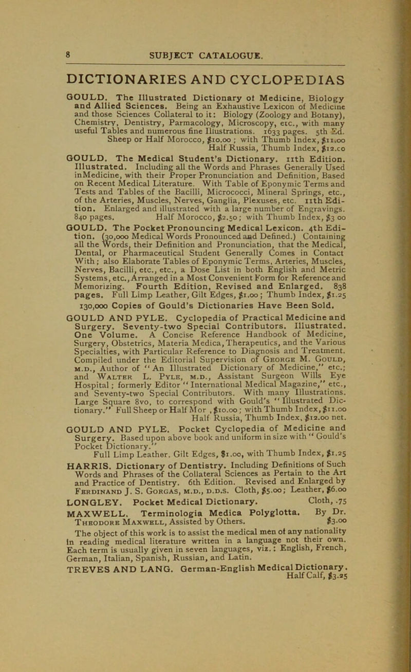 DICTIONARIES AND CYCLOPEDIAS GOULD. The Illustrated Dictionary of Medicine, Biology and Allied Sciences. Being an Exhaustive Lexicon of Medicine and those Sciences Collateral to it: Biology (Zoology and Botany), Chemistry, Dentistry, Parmacology, Microscopy, etc., with many useful Tables and numerous fine Illustrations. 1633 pages. 5th Ed. Sheep or Half Morocco, $10.00 ; with Thumb Index, $11.00 Half Russia, Thumb Index, $i2.co GOULD. The Medical Student’s Dictionary, nth Edition. Illustrated. Including all the Words and Phrases Generally Used inMedicine, with their Proper Pronunciation and Definition, Based on Recent Medical Literature. With Table of Eponymic Terms and Tests and Tables of the Bacilli, Micrococci, Mineral Springs, etc., of the Arteries, Muscles, Nerves, Ganglia, Plexuses, etc. nth Edi- tion. Enlarged and illustrated with a large number of Engravings. 840 pages. Half Morocco, $2.50; with Thumb Index, $3 00 GOULD. The Pocket Pronouncing Medical Lexicon. 4th Edi- tion. (30,000 Medical Words Pronounced and Defined.) Containing all the Words, their Definition and Pronunciation, that the Medical, Dental, or Pharmaceutical Student Generally Comes in Contact With; also Elaborate Tables of Eponymic Terms, Arteries, Muscles, Nerves, Bacilli, etc., etc., a Dose List in both English and Metric Systems, etc., Arranged in a Most Convenient Eorm for Reference and Memorizing. Fourth Edition, Revised and Enlarged. 838 pages. Full Limp Leather, Gilt Edges, $1.00 ; Thumb Index, $1.25 130,000 Copies of Gould’s Dictionaries Have Been Sold. GOULD AND PYLE. Cyclopedia of Practical Medicine and Surgery. Seventy-two Special Contributors. Illustrated. One Volume. A Concise Reference Handbook of Medicine, Surgery, Obstetrics, Materia Medica,Therapeutics, and the Various Specialties, with Particular Reference to Diagnosis and Treatment. Compiled under the Editorial Supervision of George M. Gould, m.d., Author of “An Illustrated Dictionary of Medicine, etc.; and Walter L. Pyle, m.d., Assistant Surgeon Wills Eye Hospital; formerly Editor “ International Medical Magazine, etc., and Seventy-two Special Contributors. With many Illustrations. Large Square 8vo, to correspond with Gould's “ Illustrated Dic- tionary. Full Sheep or Half Mor , $10.00; with Thumb Index, $11.00 Half Russia, Thumb Index. $12.00 net. GOULD AND PYLE. Pocket Cyclopedia of Medicine and Surgery. Based upon above book and uniform in size with“ Gould's Pocket Dictionary. Full Limp Leather. Gilt Edges, $i.oo, with Thumb Index, $1.25 HARRIS. Dictionary of Dentistry. Including Definitions of Such Words and Phrases of the Collateral Sciences as Pertain to the Art and Practice of Dentistry. 6th Edition. Revised and Enlarged by Ferdinand J. S. Gorgas, m.d., d.d.s. Cloth, $5.00; Leather, $6.00 LONGLEY. Pocket Medical Dictionary. Cloth, .75 MAXWELL. Terminologia Medica Polyglotta. By Dr. Theodore Maxwell, Assisted by Others. $3 °° The object of this work is to assist the medical men of any nationality In reading medical literature written in a language not their own. Each term is usually given in seven languages, viz.: English, French, German, Italian, Spanish, Russian, and Latin. TREVES AND LANG. German-English Medical Dictionary. Half Calf, $3.25