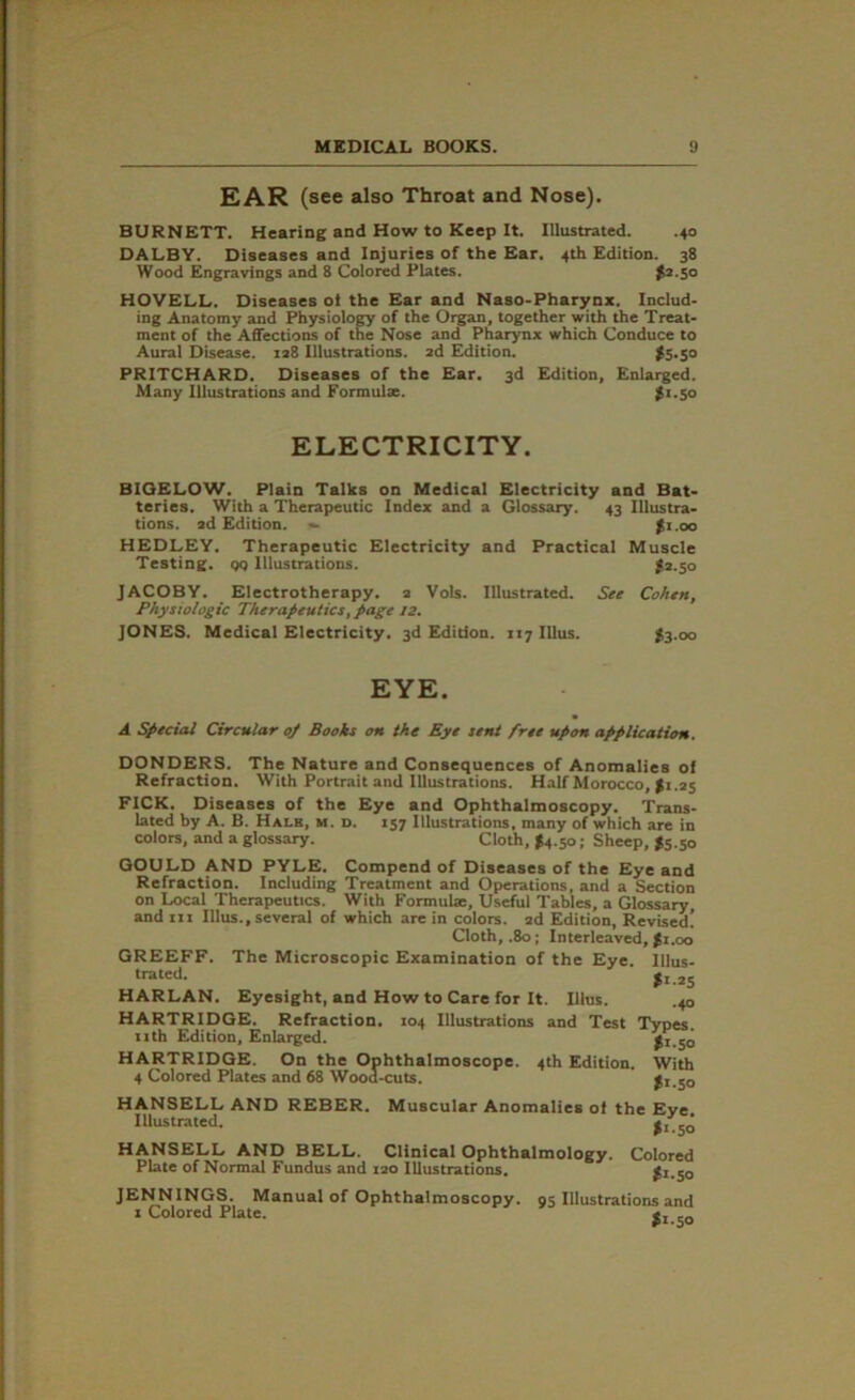 EAR (see also Throat and Nose). BURNETT. Hearing and How to Keep It. Illustrated. .40 DALBY. Diseases and Injuries of the Ear. 4th Edition. 38 Wood Engravings and 8 Colored Plates. >2.50 HOVELL. Diseases oi the Ear and Naso-Pharynx. Includ- ing Anatomy and Physiology of the Organ, together with the Treat- ment of the Affections of the Nose and Pharynx which Conduce to Aural Disease. 128 Illustrations. 2d Edition. $5.50 PRITCHARD. Diseases of the Ear. 3d Edition, Enlarged. Many Illustrations and Formulae. $1.50 ELECTRICITY. BIGELOW. Plain Talks on Medical Electricity and Bat- teries. With a Therapeutic Index and a Glossary. 43 Illustra- tions. ad Edition. — $1.00 HEDLEY. Therapeutic Electricity and Practical Muscle Testing, qq Illustrations. I2.50 JACOBY. Electrotherapy. 2 Vols. Illustrated. See Cohen, Physiologic Therapeutics, page 12, JONES. Medical Electricity. 3d Edition. 117 Ulus. $3.00 EYE. A Special Circular op Books on the Eye sent free upon application. DONDERS. The Nature and Consequences of Anomalies of Refraction. With Portrait and Illustrations. Half Morocco, $1.25 FICK. Diseases of the Eye and Ophthalmoscopy. Trans- lated by A. B. Hale, m. d. 157 Illustrations, many of which are in colors, and a glossary. Cloth, $4.50; Sheep, J5.50 GOULD AND PYLE. Compend of Diseases of the Eye and Refraction. Including Treatment and Operations, and a Section on Local Therapeutics. With Formulae, Useful Tables, a Glossary, and ut Illus., several of which are in colors. 2d Edition, Revised! Cloth, .80; Interleaved, ji.oo GREEFF. The Microscopic Examination of the Eye lllus- trated. $1.25 HARLAN. Eyesight, and How to Care for It. Illus. .40 HARTRIDGE. Refraction. 104 Illustrations and Test Types, nth Edition, Enlarged. $1.50 HARTRIDGE. On the Ophthalmoscope. 4th Edition. With 4 Colored Plates and 68 Wood-cuts. £1.50 HANSELL AND REBER. Muscular Anomalies of the Eye Illustrated. $1.50 HANSELL AND BELL. Clinical Ophthalmology. Colored Plate of Normal Fundus and 120 Illustrations. £1.50 JENNINGS. Manual of Ophthalmoscopy. 95 Illustrations and 1 Colored Plate. $1.50