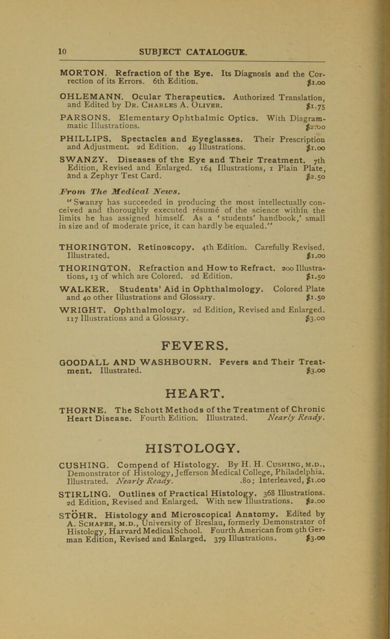 MORTON. Refraction of the Eye. Its Diagnosis and the Cor- rection of its Errors. 6th Edition. $1.00 OHLEMANN. Ocular Therapeutics. Authorized Translation, and Edited by Dr. Charles A. Oliver. £1.75 PARSONS. Elementary Ophthalmic Optics. With Diagram- matic Illustrations. $2X10 PHILLIPS. Spectacles and Eyeglasses. Their Prescription and Adjustment, ad Edition. 49 Illustrations. $1.00 SWANZY. Diseases of the Eye and Their Treatment. 7th Edition, Revised and Enlarged. 164 Illustrations, 1 Plain Plate, and a Zephyr Test Card. £2.50 From The Medical News. “ Swanzy has succeeded in producing the most intellectually con- ceived and thoroughly executed resume of the science within the limits he has assigned himself. As a ‘students’ handbook,’ small in size and of moderate price, it can hardly be equaled.” THORINGTON. Retinoscopy. 4th Edition. Carefully Revised. Illustrated. £1.00 THORINGTON. Refraction and How to Refract. 200 Illustra- tions, 13 of which are Colored. 2d Edition. £1.50 WALKER. Students’ Aid in Ophthalmology. Colored Plate and 40 other Illustrations and Glossary. £1.50 WRIGHT. Ophthalmology. 2d Edition, Revised and Enlarged. 117 Illustrations and a Glossary. £3.00 FEVERS. GOODALL AND WASHBOURN. Fevers and Their Treat- ment. Illustrated. £3-00 HEART. THORNE. The Schott Methods of the Treatment of Chronic Heart Disease. Fourth Edition. Illustrated. Nearly Ready. HISTOLOGY. CUSHING. Compend of Histology. By H. H. Cushing, m.d.. Demonstrator of Histology, Jefferson Medical College, Philadelphia. Illustrated. Nearly Ready. .80; Interleaved, £1.00 STIRLING. Outlines of Practical Histology. 368 Illustrations. 2d Edition. Revised and Enlarged. With new Illustrations. £2.00 STOHR. Histology and Microscopical Anatomy. Edited by A. Schafer, m.d., University of Breslau, formerly Demonstrator of Histology, Harvard Medical School. Fourth American from 9th Ger- man Edition, Revised and Enlarged. 379 Illustrations. £3-°°