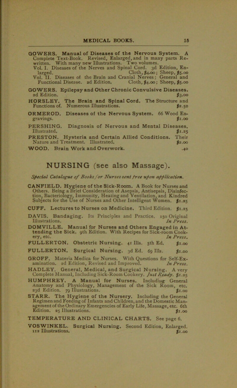 GOWERS. Manual of Diseases of the Nervous System. A Complete Text-Book. Revised, Enlarged, and in many parts Re- written. With many new Illustrations. Two volumes. Vol. I. Diseases of the Nerves and Spina! Cord. 3d Edition, En- larged. Cloth, $4.00; Sheep, $5.00 Vol. II. Diseases of the Brain and Cranial Nerves; General and Functional Disease. 2d Edition. Cloth, $4.00; Sheep, $5.00 GOWERS. Epilepsy and Other Chronic Convulsive Diseases. 2d Edition. £3.00 HORSLEY. The Brain and Spinal Cord. The Structure and Functions of. Numerous Illustrations. $2.50 ORMEROD. Diseases of the Nervous System. 66 Wood En- gravings. $1.00 PERSHING. Diagnosis of Nervous and Mental Diseases. Illustrated. $<.25 PRESTON. Hysteria and Certain Allied Conditions. Their Nature and Treatment. Illustrated. $2.00 WOOD. Brain Work and Overwork. .40 NURSING (see also Massage). Special Catalogue 0/ Books for Nurses sent free upon application. CANFIELD. Hygiene of the Sick-Room. A Book for Nurses and Others. Being a Brief Consideration of Asepsis, Antisepsis, Disinfec- tion^ Bacteriology, Immunity, Heating and Ventilation, and Kindred Subjects for the Use of Nurses and Other Intelligent Women. $1.25 CUFF. Lectures to Nurses on Medicine. Third Edition. $1.25 DAVIS. Bandaging. Its Principles and Practice. 150 Original Illustrations. In Press. DOMVILLE. Manual for Nurses and Others Engaged in At- tending the Sick. 9th Edition. With Recipes for Sick-room Cook- ery, etc. In Press. FULLERTON. Obstetric Nursing. 41 Ills. 5th Ed. $1.00 FULLERTON. Surgical Nursing. 3d Ed. 69 Ills. $1.00 GROFF. Materia Medica for Nurses. With Questions for Self-Ex- amination. 2d Edition, Revised and Improved. In Press. HADLEY. General, Medical, and Surgical Nursing. Avery Complete Manual, Including Sick-Room Cookery. Just Ready. $1.25 HUMPHREY. A Manual for Nurses. Including General Anatomy and Physiology, Management of the Sick Room, etc. 23d Edition. 79 Illustrations. $1.00 STARR. The Hygiene of the Nursery. Including the General Regimen and Feeding of Infants and Children, and the Domestic Man- agement of the Ordinary Emergencies of Early Life, Massage, etc. 6th Edition. 25 Illustrations. $1.00 TEMPERATURE AND CLINICAL CHARTS. See page 6. VOSWINKEL. Surgical Nursing. Second Edition, Enlarged. iz2 Illustrations. $1.00