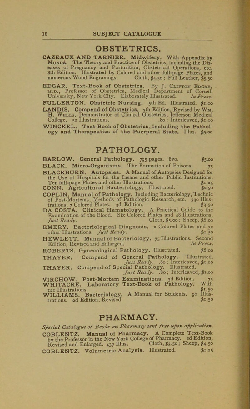 OBSTETRICS. CAZEAUX AND TARNIER. Midwifery. With Appendix by Mund6. The Theory and Practice of Obstetrics, including; the Dis- eases of Pregnancy and Parturition, Obstetrical Operations, etc. 8th Edition. Illustrated by Colored and other full-page Plates, and numerous Wood Engravings. Cloth, $4.50; Full Leather, $5.50 EDGAR. Text-Book of Obstetrics. By J. Clifton Edgak, m.d.. Professor of Obstetrics, Medical Department of Cornell University, New York City. Elaborately Illustrated. In Press. FULLERTON. Obstetric Nursing. 5th Ed. Illustrated. $1.00 LANDIS. Compend of Obstetrics. 7th Edition, Revised by Wm. H. Wells, Demonstrator of Clinical Obstetrics, Jefferson Medical College. 52 Illustrations. .80; Interleaved, $1.00 WINCKEL. Text-Book of Obstetrics, Including the Pathol- ogy and Therapeutics of the Puerperal State. Illus. $5.00 PATHOLOGY. BARLOW. General Pathology. 795 pages. 8vo. I5.00 BLACK. Micro-Organisms. The Formation of Poisons. .75 BLACKBURN. Autopsies. A Manual of Autopsies Designed for the Use of Hospitals for the Insane and other Public Institutions. Ten full-page Plates and other Illustrations. gi.25 CONN. Agricultural Bacteriology. Illustrated. $2.50 COPLIN. Manual of Pathology. Including Bacteriology, Technic of Post-Mortems, Methods of Pathologic Research, etc. 330 Illus- trations, 7 Colored Plates. 3d Edition. $3-5° DA COSTA. Clinical Hematology. A Practical Guide to the Examination of the Blood. Six Colored Plates and 48 Illustrations. fust Ready. Cloth, $5.00; Sheep, £6.00 EMERY. Bacteriological Diagnosis. 2 Colored Plates and 32 other Illustrations. Just Ready. gi.50 HEWLETT. Manual of Bacteriology. 75 Illustrations. Second Edition, Revised and Enlarged. In Press. ROBERTS. Gynecological Pathology. Illustrated. $6.00 THAYER. Compend of General Pathology. Illustrated. Just Ready. .80; Interleaved, gi.co THAYER. Compend of Special Pathology. Illustrated. Just Ready. .80; Interleaved, gi.00 VIRCHOW. Post-Mortem Examinations. 3d Edition. .75 WHITACRE. Laboratory Text-Book of Pathology. With 121 Illustrations. g1^0 WILLIAMS. Bacteriology. A Manual for Students. 90 Illus- trations. 2d Edition, Revised. g*'5° PHARMACY. Special Catalogue of Books on Pharmacy sent free upon application. COBLENTZ. Manual of Pharmacy. A Complete Text-Book by the Professor in the New York College of Pharmacy. 2d Edition, Revised and Enlarged. 437 Illus. Cloth, $3.50; Sheep, $4.50 COBLENTZ. Volumetric Analysis. Illustrated. gi.25