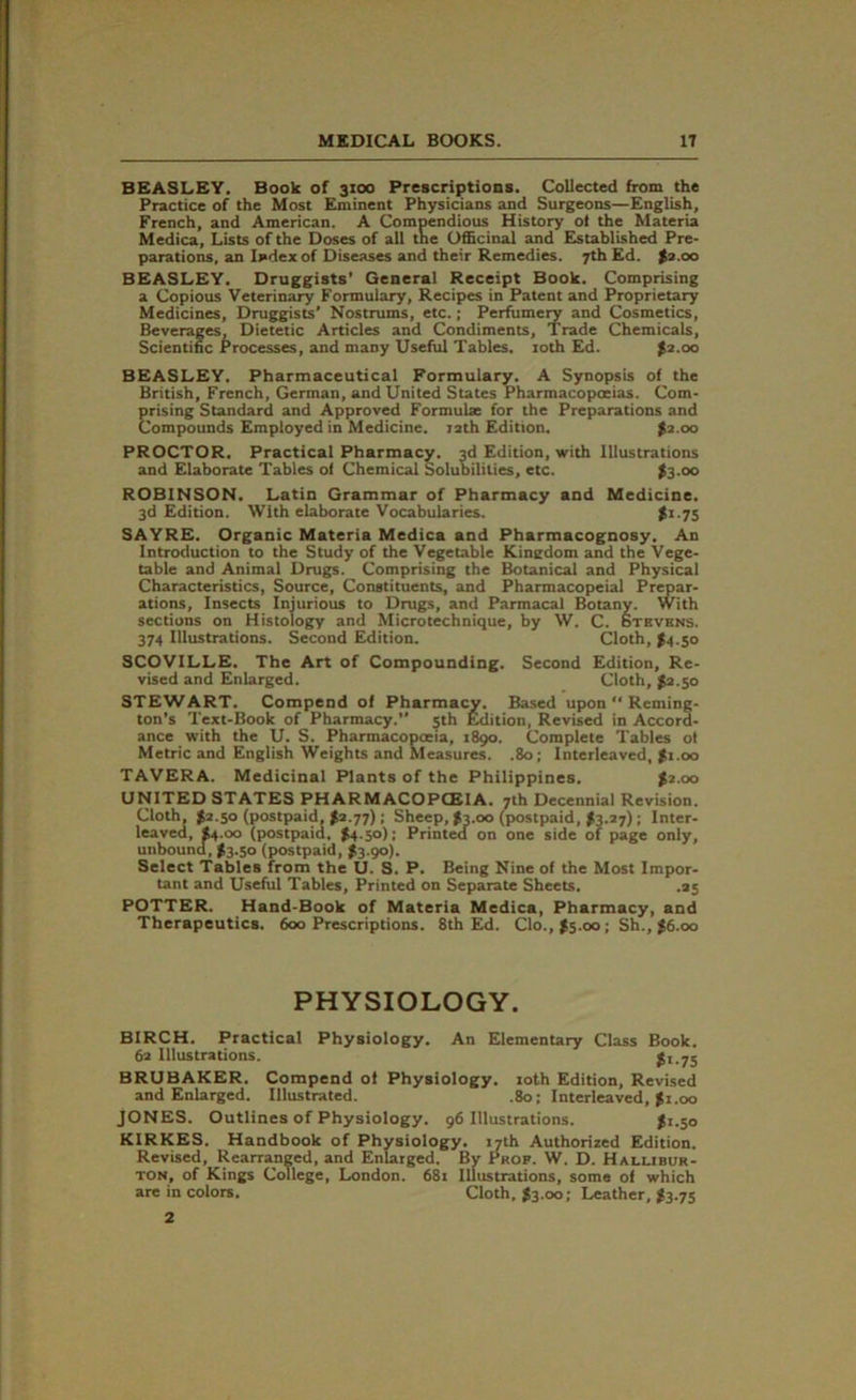 BEASLEY. Book of 3100 Prescriptions. Collected from the Practice of the Most Eminent Physicians and Surgeons—English, French, and American. A Compendious History oi the Materia Medica, Lists of the Doses of all the Officinal and Established Pre- parations, an Ij»dex of Diseases and their Remedies. 7th Ed. $2.00 BEASLEY. Druggists’ General Receipt Book. Comprising a Copious Veterinary Formulary, Recipes in Patent and Proprietary Medicines, Druggists’ Nostrums, etc.; Perfumery and Cosmetics, Beverages, Dietetic Articles and Condiments, Trade Chemicals, Scientific Processes, and many Useful Tables. 10th Ed. >2.00 BEASLEY. Pharmaceutical Formulary. A Synopsis of the British, French, German, and United States Pharmacopoeias. Com- prising Standard and Approved Formulx for the Preparations and Compounds Employed in Medicine. 12th Edition. $2.00 PROCTOR. Practical Pharmacy. 3d Edition, with Illustrations and Elaborate Tables of Chemical Solubilities, etc. $3.00 ROBINSON. Latin Grammar of Pharmacy and Medicine. 3d Edition. With elaborate Vocabularies. $1.75 SAYRE. Organic Materia Medica and Pharmacognosy. An Introduction to the Study of the Vegetable Kingdom and the Vege- table and Animal Drugs. Comprising the Botanical and Physical Characteristics, Source, Constituents, and Pharmacopeial Prepar- ations, Insects Injurious to Drugs, and Parmacal Botany. With sections on Histology and Microtechnique, by W. C. Stevens. 374 Illustrations. Second Edition. Cloth, J4.50 SCOVILLE. The Art of Compounding. Second Edition, Re- vised and Enlarged. Cloth, #2.50 STEWART. Compend of Pharmacy. Based upon “ Reming- ton’s Text-Book of Pharmacy.” 5th Edition, Revised in Accord- ance with the U. S. Pharmacopoeia, 1890. Complete Tables of Metric and English Weights and Measures. .80; Interleaved, $1.00 TAVERA. Medicinal Plants of the Philippines. $2.00 UNITED STATES PHARMACOPOEIA. 7th Decennial Revision. Cloth, $2.50 (postpaid, $2.77); Sheep, $3.00 (postpaid, >3.27); Inter- leaved, $4.00 (postpaid. $4.50); Printed on one side of page only, unbound, #3.50 (postpaid, $3.90). Select Tables from the U. S. P. Being Nine of the Most Impor- tant and Useful Tables, Printed on Separate Sheets. .25 POTTER. Hand-Book of Materia Medica, Pharmacy, and Therapeutics. 600 Prescriptions. 8th Ed. Clo.,|5.oo; Sh., $6.00 PHYSIOLOGY. BIRCH. Practical Physiology. An Elementary Class Book. 62 Illustrations. $1.75 BRUBAKER. Compend of Physiology. 10th Edition, Revised and Enlarged. Illustrated. .80; Interleaved, $1.00 JONES. Outlines of Physiology. 96 Illustrations. $2.50 KIRKES. Handbook of Physiology. 17th Authorized Edition. Revised, Rearranged, and Enlarged. By Prop. W. D. Hallibur- ton, of Kings College, London. 681 Illustrations, some of which are in colors. Cloth, #3.00; Leather, $3.75 2