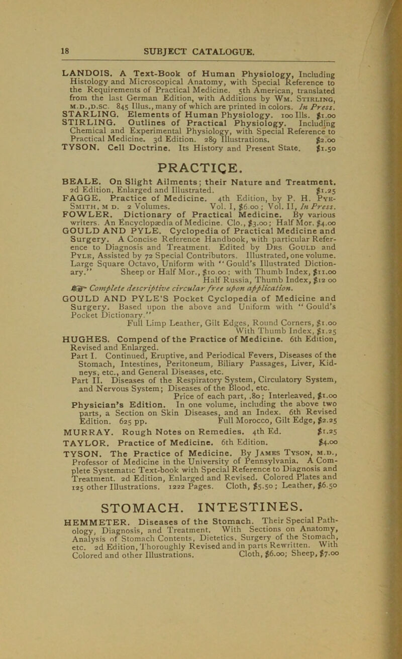 LANDOIS, A Text-Book of Human Physiology, Including Histology and Microscopical Anatomy, with Special Reference to the Requirements of Practical Medicine. 5th American, translated from the last German Edition, with Additions by Wm. Stirling, m.d.,d.sc. 845 Ulus., many of which are printed in colors. In Press. STARLING. Elements of Human Physiology. 100 Ills. $i.oo STIRLING. Outlines of Practical Physiology. Including Chemical and Experimental Physiology, with Special Reference to Practical Medicine. 3d Edition. 289 Illustrations. £2.00 TYSON. Cell Doctrine. Its History and Present State. $>1.50 PRACTICE. BEALE. On Slight Ailments; their Nature and Treatment. 2d Edition. Enlarged and Illustrated. $1.25 FAGGE. Practice of Medicine. 4th Edition, by P. H. Pyk- Smith, m d. 2 Volumes. Vol. I, $6.00 ; Vol. II, In Press. FOWLER. Dictionary of Practical Medicine. By various writers. An Encyclopedia of Medicine. Clo.,$3.00; Half Mor. $4.00 GOULD AND PYLE. Cyclopedia of Practical Medicine and Surgery. A Concise Reference Handbook, with particular Refer- ence to Diagnosis and Treatment. Edited by Drs Gould and Pyle, Assisted by 72 Special Contributors. Illustrated, one volume. Large Square Octavo, Uniform with “Gould’s Illustrated Diction- ary.” Sheep or Half Mor., $10 00; with Thumb Index, >11.00 Half Russia, Thumb Index, $12 00 fi ts' Complete descriptive circular free upon application. GOULD AND PYLE’S Pocket Cyclopedia of Medicine and Surgery. Based upon the above and Uniform with “Gould’s Pocket Dictionary.” Full Limp Leather, Gilt Edges, Round Corners, $1.00 With Thumb Index, gi.25 HUGHES. Compend of the Practice of Medicine. 6th Edition, Revised and Enlarged. Part I. Continued, Eruptive, and Periodical Fevers, Diseases of the Stomach, Intestines, Peritoneum, Biliary Passages, Liver, Kid- neys, etc., and General Diseases, etc. Part II. Diseases of the Respiratory System, Circulatory System, and Nervous System; Diseases of the Blood, etc. Price of each part, .80; Interleaved, $1.00 Physician’s Edition. In one volume, including the above two parts, a Section on Skin Diseases, and an Index. 6th Revised Edition. 625 pp. Full Morocco, Gilt Edge, $2.25 MURRAY. Rough Notes on Remedies. 4th Ed. $1.25 TAYLOR. Practice of Medicine. 6th Edition. $4.00 TYSON. The Practice of Medicine. By James Tyson, m.d., Professor of Medicine in the University of Pennsylvania. A Com- plete Systematic Text-book with Special Reference to Diagnosis and Treatment. 2d Edition, Enlarged and Revised. Colored Plates and 125 other Illustrations. 1222 Pages. Cloth, $5.50; Leather, $6.50 STOMACH. INTESTINES. HEMMETER. Diseases of the Stomach. Their Special Path- ology, Diagnosis, and Treatment. With Sections on Anatomy, Analysis of Stomach Contents, Dietetics. Surgery of the Stomach, etc. 2d Edition, Thoroughly Revised and in parts Rewritten. With Colored and other Illustrations. Cloth, $6.00; Sheep, $7.00