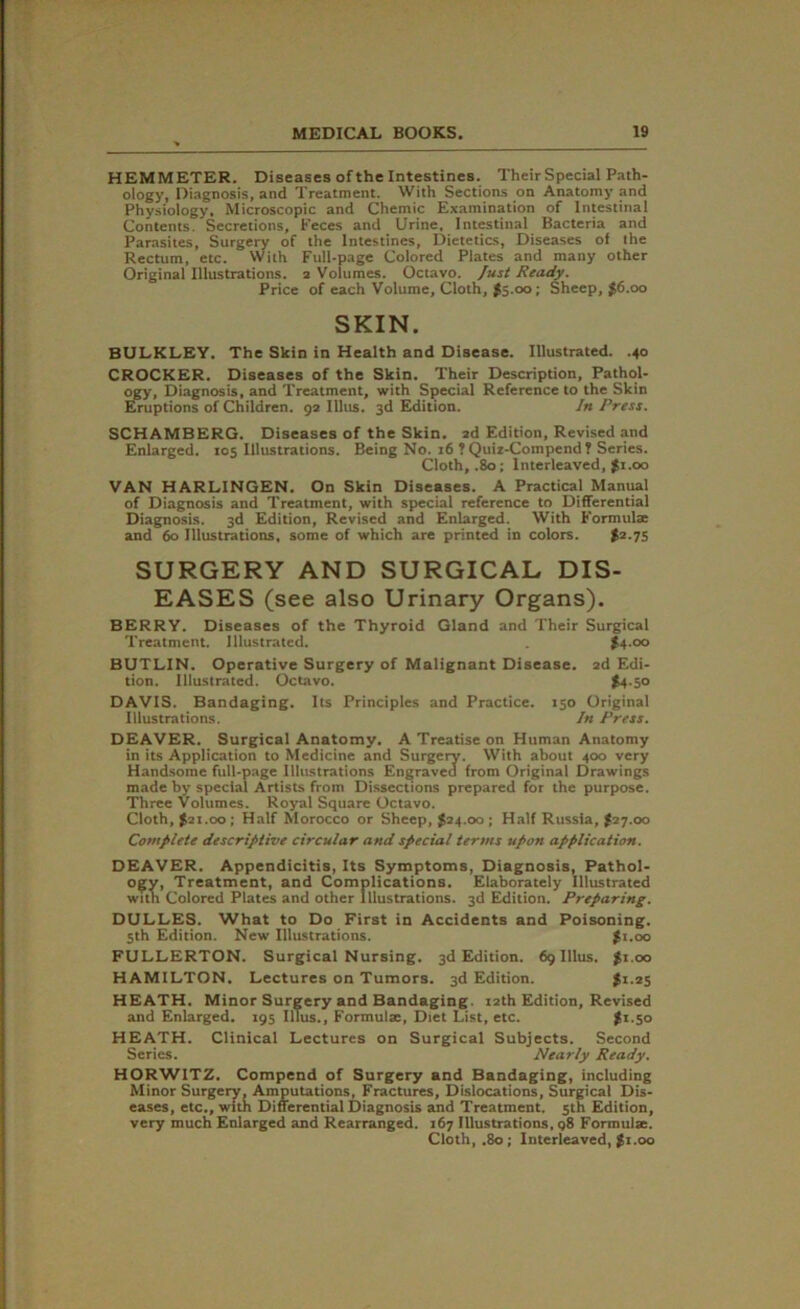 HEMMETER. Diseases of the Intestines. Their Special Path- ology, Diagnosis, and Treatment. With Sections on Anatomy and Physiology, Microscopic and Chemic Examination of Intestinal Contents. Secretions, Eeces and Urine, Intestinal Bacteria and Parasites, Surgery of the Intestines, Dietetics, Diseases of the Rectum, etc. With Full-page Colored Plates and many other Original Illustrations, a Volumes. Octavo. Just Ready. Price of each Volume, Cloth, #5.00; Sheep, $6.00 SKIN. BULKLEY. The Skin in Health and Disease. Illustrated. .40 CROCKER. Diseases of the Skin. Their Description, Pathol- ogy, Diagnosis, and Treatment, with Special Reference to the Skin Eruptions of Children. 9a Illus. 3d Edition. In Press. SCHAMBERG. Diseases of the Skin, ad Edition, Revised and Enlarged. 105 Illustrations. Being No. 16 ? Quiz-Compend ? Series. Cloth, .80; Interleaved, $1.00 VAN HARLINGEN. On Skin Diseases. A Practical Manual of Diagnosis and Treatment, with special reference to Differential Diagnosis. 3d Edition, Revised and Enlarged. With Formulae and 60 Illustrations, some of which are printed in colors. $2-75 SURGERY AND SURGICAL DIS- EASES (see also Urinary Organs). BERRY. Diseases of the Thyroid Gland and Their Surgical Treatment. Illustrated. $4 .00 BUTLIN. Operative Surgery of Malignant Disease. 2d Edi- tion. Illustrated. Octavo. £4.50 DAVIS. Bandaging. Its Principles and Practice. 150 Original Illustrations. In Press. DEAVER. Surgical Anatomy. A Treatise on Human Anatomy in its Application to Medicine and Surgery. With about 400 very Handsome full-page Illustrations Engraved from Original Drawings made by special Artists from Dissections prepared for the purpose. Three Volumes. Royal Square Octavo. Cloth, £21.00; Half Morocco or Sheep, £24.00; Half Russia, £27.00 Complete descriptive circular and special terms upon application. DEAVER. Appendicitis, Its Symptoms, Diagnosis, Pathol- ogy, Treatment, and Complications. Elaborately Illustrated with Colored Plates and other Illustrations. 3d Edition. Preparing. DULLES. What to Do First in Accidents and Poisoning. 5th Edition. New Illustrations. £1.00 FULLERTON. Surgical Nursing. 3d Edition. 69 Illus. £1.00 HAMILTON. Lectures on Tumors. 3d Edition. £1.25 HEATH. Minor Surgery and Bandaging. 12th Edition, Revised and Enlarged. 195 Illus., Formulae, Diet List, etc. £1.50 HEATH. Clinical Lectures on Surgical Subjects. Second Series. Nearly Ready. HORWITZ. Compend of Surgery and Bandaging, including Minor Surgery, Amputations, Fractures, Dislocations, Surgical Dis- eases, etc., with Differential Diagnosis and Treatment. 5th Edition, very much Enlarged and Rearranged. 167 Illustrations, q8 Formulae. Cloth, .80; Interleaved, £1.00