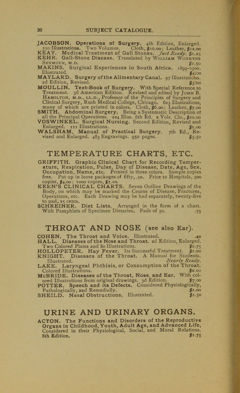 JACOBSON. Operations of Surgery. 4th Edition, Enlarged. 550 Illustrations. Two Volumes. Cloth, $10.00; Leather, $12.00 KEAY. Medical Treatment of Gall Stones. Just Ready. % 1.25 KEHR. Gall-Stone Disease. Translated by William Wotkyns Seymour, m.d. £2.50 MAKINS. Surgical Experiences in South Africa. 1899-1900. Illustrated. $4.00 MAYLARD. Surgery of the Alimentary Canal. 97 Illustrations. 2d Edition, Revised. #3 00 MOULLIN. Text-Book of Surgery. With Special Reference to Treatment. 3d American Edition. Revised and edited by John B. Hamilton, m.d., ll.d., Professor of the Principles of Surgery and Clinical Surgery, Rush Medical College, Chicago. 623 Illustrations, many of which are printed in colors. Cloth, $6.00; Leather, $7.00 SMITH. Abdominal Surgery. Being a Systematic Description of all the Principal Operations. 224 Illus. 6th Ed. 2 Vols. Clo., $10.00 VOSWINKEL. Surgical Nursing. Second Edition, Revised and Enlarged, in Illustrations. $1.00 WALSHAM. Manual of Practical Surgery. 7th Ed., Re- vised and Enlarged. 483 Engravings. 950 pages. $3-5° TEMPERATURE CHARTS, ETC. GRIFFITH. Graphic Clinical Chart for Recording Temper- ature, Respiration, Pulse, Day of Disease, Date, Age, Sex, Occupation, Name, etc. Printed in three colors. Sample copies free. Put up in loose packages of fifty, .50. Price to Hospitals, 500 copies, $4.00: 1000 copies. $7.so. KEEN’S CLINICAL CHARTS. Seven Outline Drawings of the Body, on which may be marked the Course of Disease, Fractures, Operations, etc. Each Drawing may be had separately, twenty-five to pad, 25 cents. SCHREINER. Diet Lists. Arranged in the form of a chart. With Pamphlets of Specimen Dietaries. Pads of 50. .75 THROAT AND NOSE (see also Ear). COHEN. The Throat and Voice. Illustrated. .40 HALL. Diseases of the Nose and Throat. 2d Edition, Enlarged. Two Colored Plates and 80 Illustrations. $2.75 HOLLOPETER. Hay Fever. Its Successful Treatment. $1.00 KNIGHT. Diseases of the Throat. A Manual for Students. Illustrated. Nearly Ready. LAKE. Laryngeal Phthisis, or Consumption of the Throat. Colored Illustrations. $2.00 McBRIDE. Diseases of the Throat, Nose, and Ear. With col- ored Illustrations from original drawings. 3d Edition. $7.00 POTTER. Speech and its Defects. Considered Physiologically, Pathologically, and Remedially. $1.00 SHEILD. Nasal Obstructions. Illustrated. $1.50 URINE AND URINARY ORGANS. ACTON. The Functions and Disorders of the Reproductive Organs in Childhood, Youth, Adult Age, and Advanced Life, Considered in their Physiological, Social, and Moral Relations. 8th Edition. tI-7S