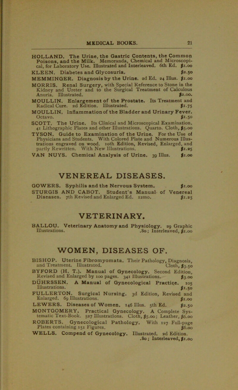 HOLLAND. The Urine, the Gastric Contents, the Common Poisons, and the Milk. Memoranda, Chemical and Microscopi- cal, for Laboratory Use. Illustrated and Interleaved. 6th Ed. fz.oo KLEEN. Diabetes and Glycosuria. $2-5° MEMMINGER. Diagnosis by the Urine, ad Ed. 24 Ulus. $1.00 MORRIS. Renal Surgery, with Special Reference to Stone in the Kidney and Ureter and to the Surgical Treatment of Calculous Anuria. Illustrated. $2.00. MOULLIN. Enlargement of the Prostate. Its Treatment and Radical Cure. 2d Edition. Illustrated. $1.75 MOULLIN. Inflammation of the Bladder and Urinary Fever. Octavo. $1 -5° SCOTT. The Urine. Its Clinical and Microscopical Examination. 41 Lithographic Plates and other Illustrations. Quarto. Cloth, >5.00 TYSON. Guide to Examination of the Urine. For the Use oi Physicians and Students. With Colored Plate and Numerous Illus- trations engraved on wood. 10th Edition, Revised, Enlarged, and partly Rewritten. With New Illustrations. $1.25 VAN NUYS. Chemical Analysis of Urine. 39 Ulus. $1.00 VENEREAL DISEASES. GOWERS. Syphilis and the Nervous System. $t.oo STURGIS AND CABOT. Student's Manual of Venereal Diseases. 7th Revised and Enlarged Ed. i2ino. $1.25 VETERINARY. BALLOU. Veterinary Anatomy and Physiology. 29 Graphic Illustrations. .80; Interleaved, £1.00 WOMEN, DISEASES OF. BISHOP. Uterine Fibromyomata. Their Pathology, Diagnosis, and Treatment. Illustrated. Cloth, $3.50 BYFORD (H. T.). Manual of Gynecology. Second Edition, Revised and Enlarged by 100 pages. 341 Illustrations. $3 00 DUHRSSEN. A Manual of Gynecological Practice. 105 Illustrations. $1.50 FULLERTON. Surgical Nursing. 3d Edition, Revised and Enlarged. 69 Illustrations. $1.00 LEWERS. Diseases of Women. 146 Ulus. 5th Ed. $2.50 MONTGOMERY. Practical Gynecology. A Complete Sys- tematic Text-Book. 527 Illustrations. Cloth, #5.00; Leather, $6.00 ROBERTS. Gynecological Pathology. With 127 Full-page Plates containing 151 Figures. $6.00 WELLS. Compend of Gynecology. Illustrated. 2d Edition. .80; Interleaved, $ 1.00