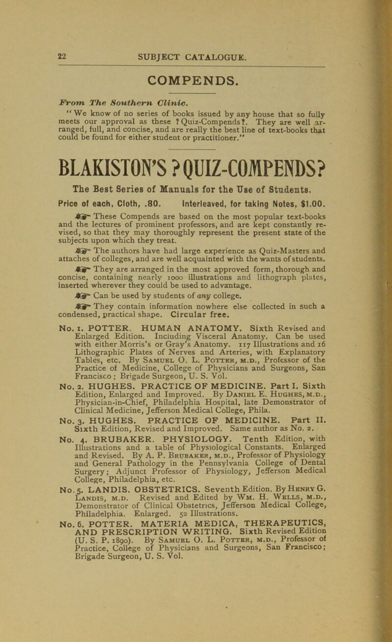 COMPENDS. From The Southern Clinic. “We know of no series of books issued by any house that so fully meets our approval as these ? Quiz-Compends?. They are well ar- ranged, full, and concise, and are really the best line of text-books that could be found for either student or practitioner. BLAKISTON’S ? QUIZ-COMPENDS? The Best Series of Manuals for the Use of Students. Price of each, Cloth, .80. Interleaved, for taking Notes, $1.00. -®S~ These Compends are based on the most popular text-books and the lectures of prominent professors, and are kept constantly re- vised, so that they may thoroughly represent the present state of the subjects upon which they treat. The authors have had large experience as Quiz-Masters and attaches of colleges, and are well acquainted with the wants of students. A3f~ They are arranged in the most approved form, thorough and concise, containing nearly iooo illustrations and lithograph plates, inserted wherever they could be used to advantage. Can be used by students of any college. %S~ They contain information nowhere else collected in such a condensed, practical shape. Circular free. No. x. POTTER. HUMAN ANATOMY. Sixth Revised and Enlarged Edition. Including Visceral Anatomy. Can be used with either Morris’s or Gray’s Anatomy. 117 Illustrations and 16 Lithographic Plates of Nerves and Arteries, with Explanatory Tables, etc. By Samuel O. L. Potter, m.d., Professor of the Practice of Medicine, College of Physicians and Surgeons, San Francisco ; Brigade Surgeon, U. S. Vol. No. 2. HUGHES. PRACTICE OF MEDICINE. Part I. Sixth Edition, Enlarged and Improved. By Daniel E. Hughes, m.d., Physician-in-Chief, Philadelphia Hospital, late Demonstrator of Clinical Medicine, Jefferson Medical College, Phila. No. 3. HUGHES. PRACTICE OF MEDICINE. Part II. Sixth Edition, Revised and Improved. Same author as No. 2. No. 4. BRUBAKER. PHYSIOLOGY. Tenth Edition, with Illustrations and a table of Physiological Constants. Enlarged and Revised. By A. P. Brubaker, m.d.. Professor of Physiology and General Pathology in the Pennsylvania College of Dental Surgery; Adjunct Professor of Physiology, Jefferson Medical College, Philadelphia, etc. No. 5. LANDIS. OBSTETRICS. Seventh Edition. By Henry G. Landis, m.d. Revised and Edited by Wm. H. Wells, m.d.. Demonstrator of Clinical Obstetrics, Jefferson Medical College, Philadelphia. Enlarged. 52 Illustrations. No. 6. POTTER. MATERIA MEDICA, THERAPEUTICS, AND PRESCRIPTION WRITING. Sixth Revised Edition (U. S. P. 1890). By Samuel O. L. Potter, m.d., Professor of Practice, College of Physicians and Surgeons, San Francisco; Brigade Surgeon, U. S. Vol.