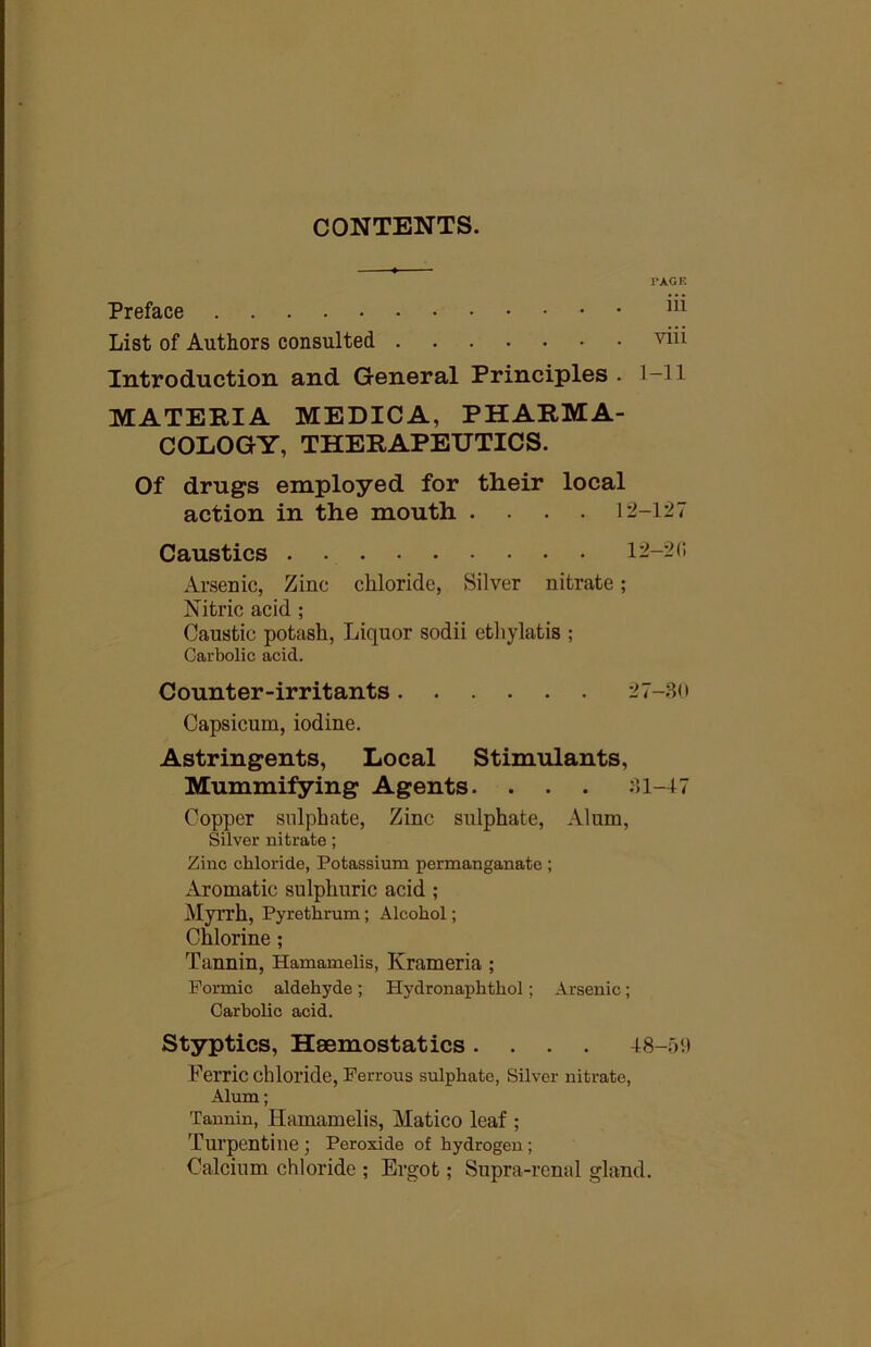 CONTENTS. PAGE Preface List of Authors consulted Introduction and General Principles . l-ll MATERIA MEDICA, PHARMA- COLOGY, THERAPEUTICS, Of drugs employed for their local action in the mouth .... 12-127 Caustics 12-2C Arsenic, Zinc chloride, Silver nitrate; Nitric acid ; Caustic potash. Liquor sodii cthylatis ; Carbolic acid. Counter-irritants 27-.SO Capsicum, iodine. Astringents, Local Stimulants, Mummifying Agents. . . . :>l-47 Copper sulphate. Zinc sulphate. Alum, Silver nitrate; Zinc chloride, Potassium permanganate ; Aromatic sulphuric acid ; Myrrh, Pyrethmm; Alcohol; Chlorine; Tannin, Hamamelis, Krameria ; Formic aldehyde; Hydronaphthol; Arsenic; Carholic acid. Styptics, Haemostatics .... 48-59 Ferric chloride. Perrons sulphate, Silver nitrate. Alum; Tannin, Hamamelis, Matico leaf ; Turpentine J Peroxide of hydrogen; Calcium chloride ; Ergot; Supra-renal gland.