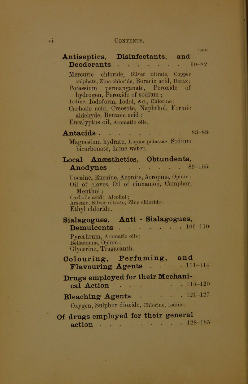 I'AOK Antiseptics, Disinfectants, and Deodorants (;(i-s:> Mercuric chloride, Silver nitrate, Copper sulphate, Zinc chloride, Boi'rtcic acid, Horax ; Potassium permanganate, Peroxide of hydrogen. Peroxide of sodium ; Iodine, Iodoform, lodol, (V’C., Chlorine; Carbolic acid. Creosote, Naphthol, Formic aldehyde, Beuxoic acid ; Eucalyptus oil. Aromatic oils. Antacids s;5-ss Magnesium hydrate. Liquor potassae. Sodium bicarbonate, Lime water. Local Aneesthetics, Obtundents, Anodynes Cocaine, Eucaine, Aconite, Atropine, Opium ; Oil of cloves. Oil of cinnamon. Camphor, Menthol; Carbolic acid; Alcohol; Arsenic, Silver nitrate. Zinc chloride ; Ethyl chloride. Sialagogues, Anti - Sialagogues, Demulcents lofi-iin Pyrethrum, Aromatic oils : Belladonna, Opium; Glycerine, Tragacanth. Colouring, Perfuming, and Flavouring Agents , lli-iu Drugs employed for their Mechani- cal Action 110-1-20 Bleaching Agents Oxygen, Sulphur dioxide. Chlorine, Iodine. Of drugs employed action for their general 128-1S.'>