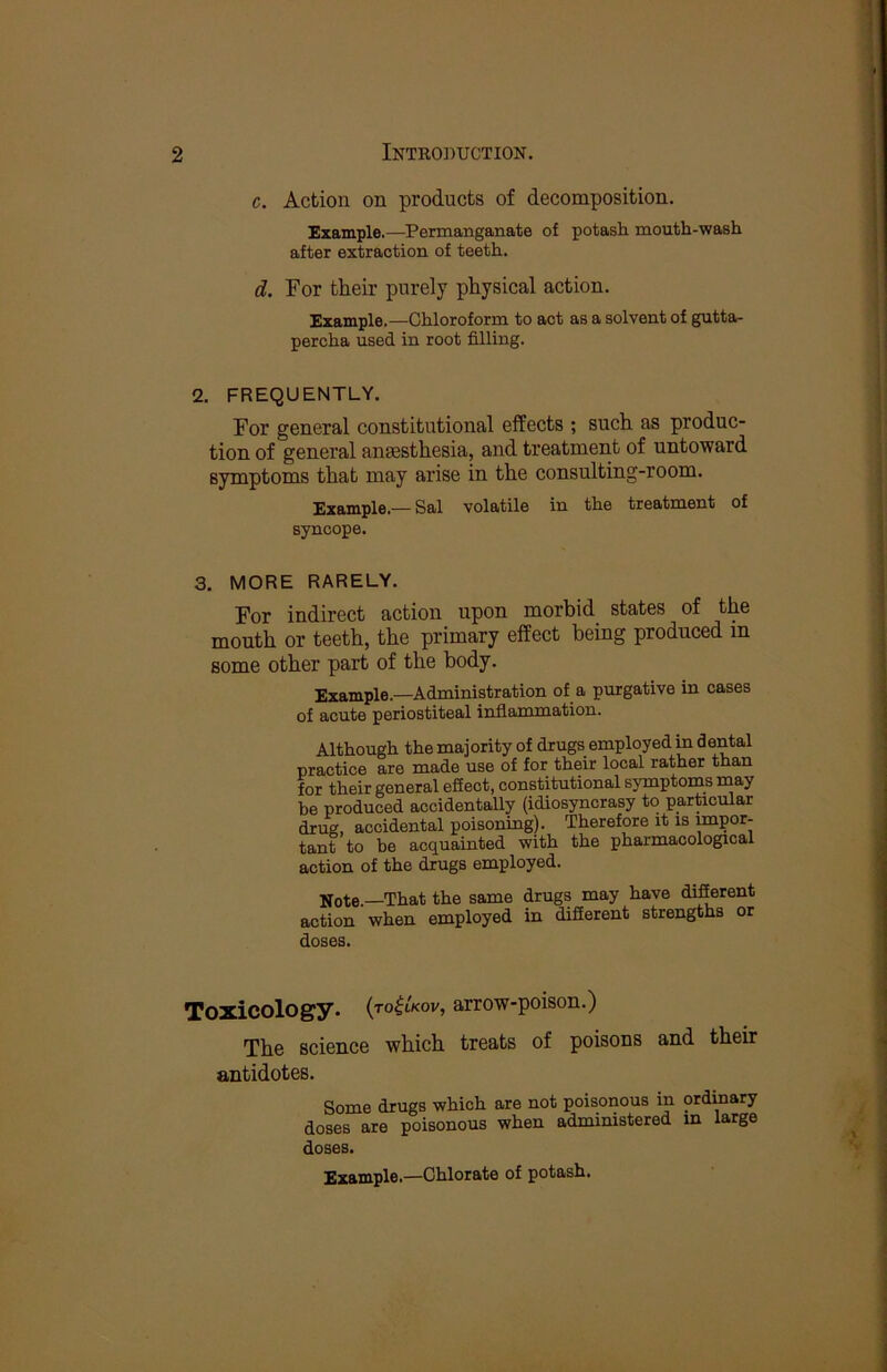 c. Action on products of decomposition. Example.—Permanganate of potash mouth-wash after extraction of teeth. d. For their purely physical action. Example.—Chloroform to act as a solvent of gutta- percha used in root filling. 2. FREQUENTLY. For general constitutional effects ; such as produc- tion of general anaesthesia, and treatment of untoward symptoms that may arise in the consulting-room. Example.— Sal volatile in the treatment of syncope. 3. MORE RARELY. For indirect action upon morbid states of the mouth or teeth, the primary effect being produced in some other part of the body. Example.—Administration of a purgative in cases of acute periostiteal inflammation. Although the majority of drugs employed in dental practice are made use of for their local rather than for their general efiect, constitutional symptoms may be produced accidentally (idiosyncrasy to partacular drug, accidental poisoning). Therefore it is mpor- tant to be acquainted with the pharmacological action of the drugs employed. Note.—That the same drugs may have difierent action when employed in difierent strengths or doses. Toxicology, {to^lkov, arrow-poison.) The science which treats of poisons and their antidotes. Some drugs which are not poisonous in ordmary doses are poisonous when administered in large doses. Example.—Chlorate of potash.