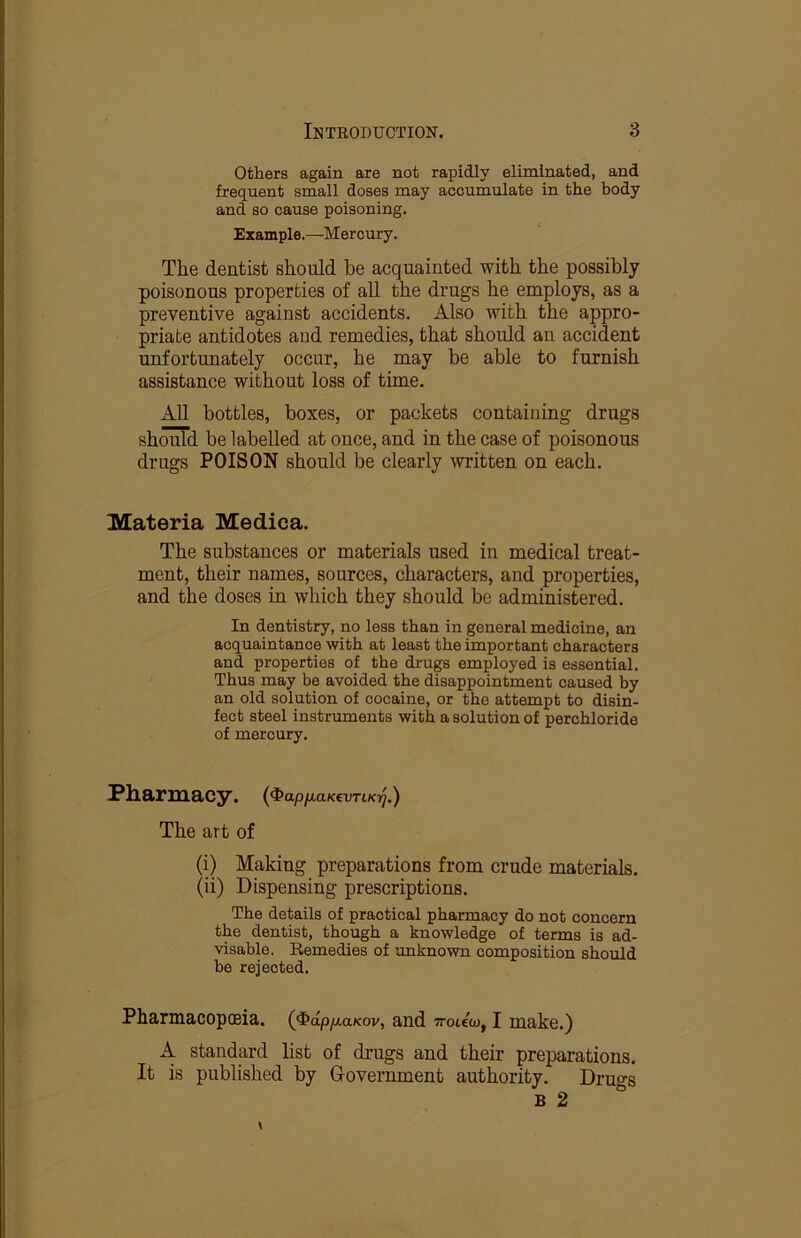 Others again are not rapidly eliminated, and frequent small doses may accumulate in the body and so cause poisoning. Example.—Mercury. The dentist should be acquainted with the possibly poisonous properties of aU the drugs he employs, as a preventive against accidents. Also with the appro- priate antidotes and remedies, that should an accident unfortunately occur, he may be able to furnish assistance without loss of time. All bottles, boxes, or packets containing drugs should be labelled at once, and in the case of poisonous drugs POISON should be clearly Avritten on each. Materia Medica. The substances or materials used in medical treat- ment, their names, sources, characters, and properties, and the doses in which they should be administered. In dentistry, no less than in general medicine, an acquaintance with at least the important characters and properties of the drugs employed is essential. Thus may be avoided the disappointment caused by an old solution of cocaine, or the attempt to disin- fect steel instruments with a solution of perohloride of mercury. !Pll&riIia<Cy. {^api^aKevTiK-q.) The art of (i) Making preparations from crude materials. (ii) Dispensing prescriptions. The details of practical pharmacy do not concern the dentist, though a knowledge of terms is ad- visable. Remedies of unknown composition should be rejected. Pharmacopoeia. (4»dp/x.a/cov, and Trotew, I make.) A standard list of drugs and their preparations. It is published by Government authority. Druo-s B 2 “