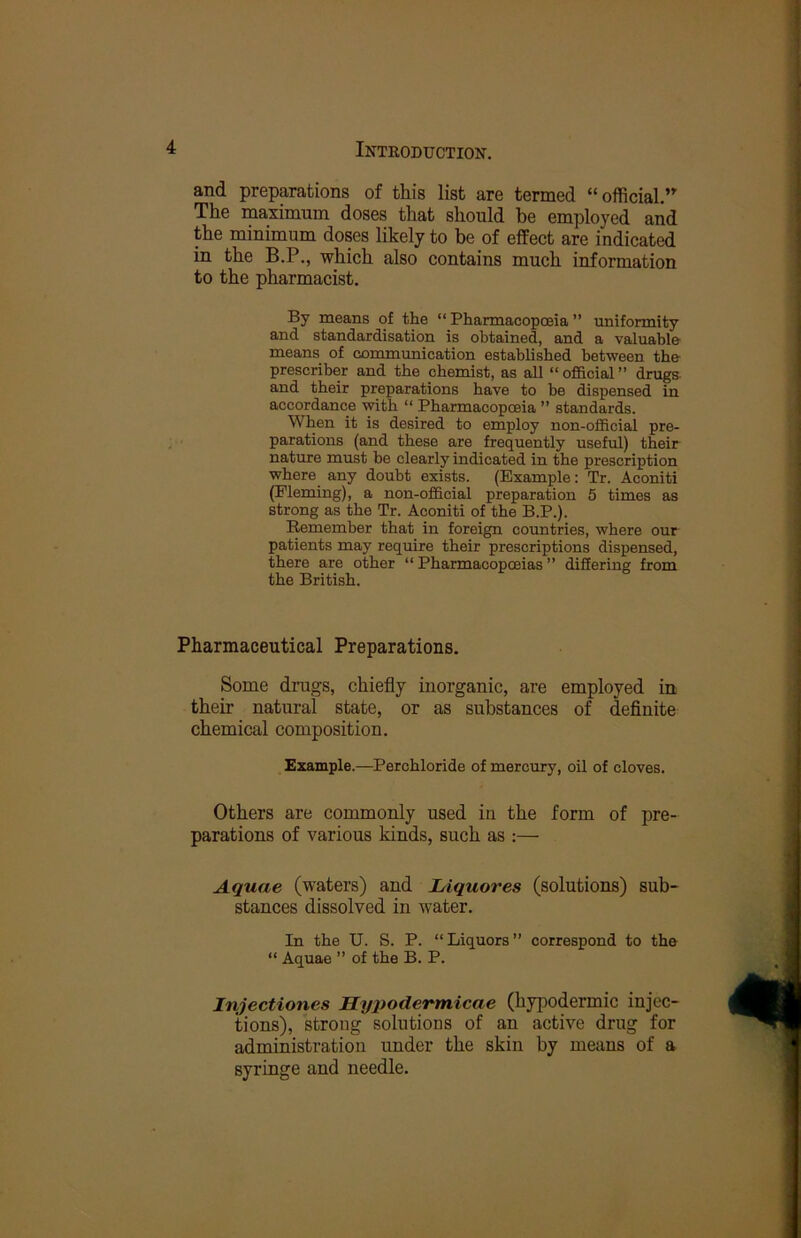 and preparations of this list are termed “official.” The maximum doses that should be employed and the minimum doses likely to be of effect are indicated in the B.P., which also contains much information to the pharmacist. By means of the “ Pharmacopoeia ” uniformity and standardisation is obtained, and a valuable means of communication established between the prescriber and the chemist, as all “ofBcial” drugs, and their preparations have to be dispensed in accordance with “ Pharmacopoeia ” standards. When it is desired to employ non-official pre- parations (and these are frequently useful) their nature must be clearly indicated in the prescription where any doubt exists. (Example: Tr. Aconiti (Fleming), a non-official preparation 5 times as strong as the Tr. Aconiti of the B.P.). Remember that in foreign coimtries, where our patients may require their prescriptions dispensed, there are other “ Pharmacopoeias ” differing from the British. Pharmaceutical Preparations. Some drugs, chiefly inorganic, are employed in their natural state, or as substances of definite chemical composition. Example.—Perohloride of mercury, oil of cloves. Others are commonly used in the form of pre- parations of various kinds, such as :— Aquae (waters) and Liquores (solutions) sub- stances dissolved in water. In the U. S. P. “Liquors” correspond to the “ Aquae ” of the B. P. Injectiones Hypodermicae (hypodermic injec- tions), strong solutions of an active drug for administration under the skin by means of a syringe and needle.