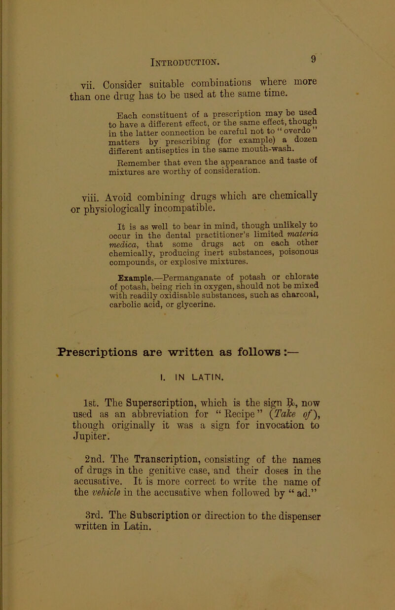 vii. Consider suitable combinations where more than one drug has to be used at the same time. Each constituent of a prescription may be used to have a difierent eSect, or the same effect, though in the latter connection be careful not to “ overdo matters by prescribing (for example) a dozen diSerent antiseptics in the same mouth-wash. Remember that even the appearance and taste of mixtures are worthy of consideration. viii. Avoid combining drugs which are chemically or physiologically incompatible. It is as well to bear in mind, though unlikely to occur in the dental practitioner’s limited materia medica, that some drugs act on each other chemically, producing inert substances, poisonous compounds, or explosive mixtures. Example.—Permanganate of potash or chlorate of potash, being rich in oxygen, should not be mixed with readily oxidisable substances, such as charcoal, carbolic acid, or glycerine. Prescriptions are written as follows:— ' I. IN LATIN. 1st. The Superscription, which is the sign now used as an abbreviation for “ Recipe ” {Take of), though originally it was a sign for invocation to Jupiter. 2nd. The Transcription, consisting of the names of drugs in the genitive case, and their doses in the accusative. It is more correct to write the name of the vehicle in the accusative when followed by “ ad.” 3rd. The Subscription or direction to the dispenser written in Latin.