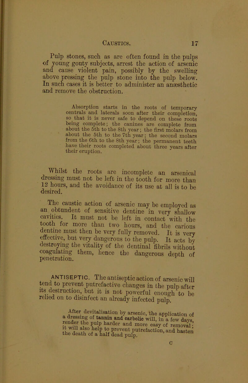 Pulp stones, such as are often found in the pulps of young gouty subjects, arrest the action of arsenic and cause violent pain, possibly by the swelling above pressing the pulp stone into the pulp below. In such cases it is better to administer an anaesthetic and remove the obstruction. Absorption starts in the roots of temporary centrals and laterals soon after their completion, so that it is never safe to depend on these roots being complete; the canines are complete from about the 5th to the 8th year; the first molars from about the 5th to the 7th year; the second molars from the^ 6th to the 8th year; the permanent teeth have their roots completed about three years after their eruption. Whilst the roots are incomplete an arsenical dressing must not be left in the tooth for more than 12 hours, and the avoidance of its use at all is to be desired. The caustic action of arsenic may be employed as an obtundent of sensitive dentine in very shallow cavities. It must not be left in contact with the tooth for more than two hours, and tlie carious dentine must then be very fully removed. It is very effective, but very dangerous to the pidp. It acts by destroying the vitality of the dentinal fibrils without coagulating them, hence the dangerous denth of penetration. ^ ANTISEPTIC. The antiseptic action of arsenic will tend to prevent putrefactive changes in the pulp after its destruction, but it is not powerful enough to be relied on to disinfect an already infected pulp. After devitahsation by arsenic, the application of a dressing of tan^ and carboUc will, in a few days it harder and more easy of removal; w prevent putrefaction, and hasten txiG death of a half dead pulp. C