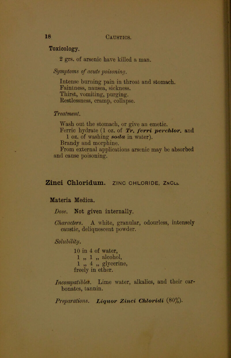 Toxicology. 2 grs. of arsenic have killed a man. Symptoms of acute poisoning. Intense burning pain in throat and stomach. Faintness, nausea, sickness. Thirst, vomiting, purging. Restlessness, cramp, collapse. Treatment. Wash out the stomach, or give an emetic. Ferric hydrate (1 oz. of Tr. ferri perchlor. and 1 oz. of washing soda in water). Brandy and morphine. From external applications arsenic may be absorbed and cause poisoning. Zinci Chloridum. zinc chloride, ZnCu. Materia Medica. Dose. Not given internally. Characters. A white, granular, odourless, intensely caustic, deliquescent powder. Solubility. 10 in 4 of water, 1 „ 1 „ alcohol, 1 „ 4 „ glycerine, freely in ether. Incompatible^. Lime water, alkalies, and their car- bonates, tannin. Preparations. lAquor Zinci Chloridi (80%).