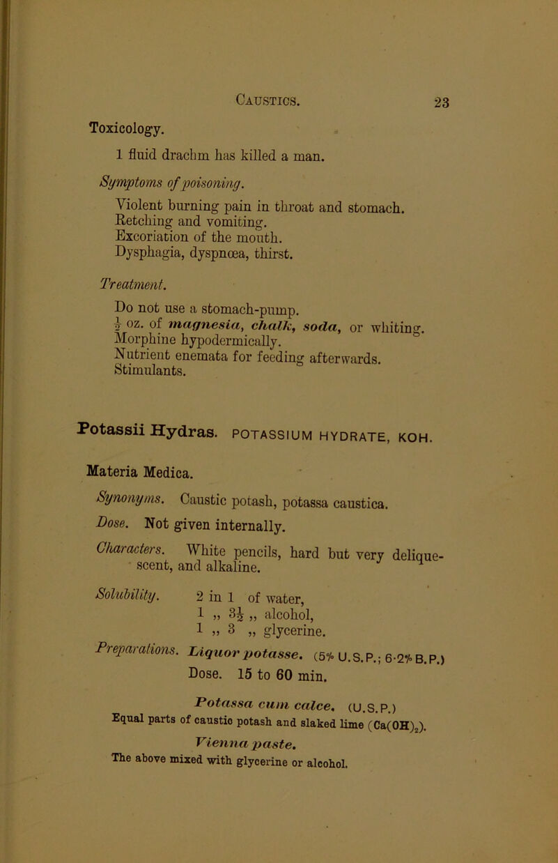 Toxicolog’y, 1 fluid drachm has killed a man. Symptoms of poisoning. Violent burning pain in throat and stomach. Retching and vomiting. Excoriation of the mouth. Dysphagia, dyspnoea, thirst. Treatment. Do not use a stomach-pump. ■j oz. of iticignesidy chtilh, soda, or whiting. Morphine hypodermically. Nutrient enemata for feeding afterwards. Stimulants. Potassii Hydras, potassium hydrate, koh. Materia Medica. Synonyms. Caustic potash, potassa caustica. Dose. Not given internally. Characters. White pencils, hard but very delique- scent, and alkaline. SoluMlity. 2 in 1 of water, 1 „ „ alcohol, 1 » 3 „ glycerine. Preparations. Liquor potasse. (sy. U. S. P.; 6-2i> B. P.) Dose. 15 to 60 min. Potassa cum calce, (U.S.P.) Equal parts of caustic potash and slaked lime (CatOH)^). Vienna paste. The above mixed with glycerine or alcohol.