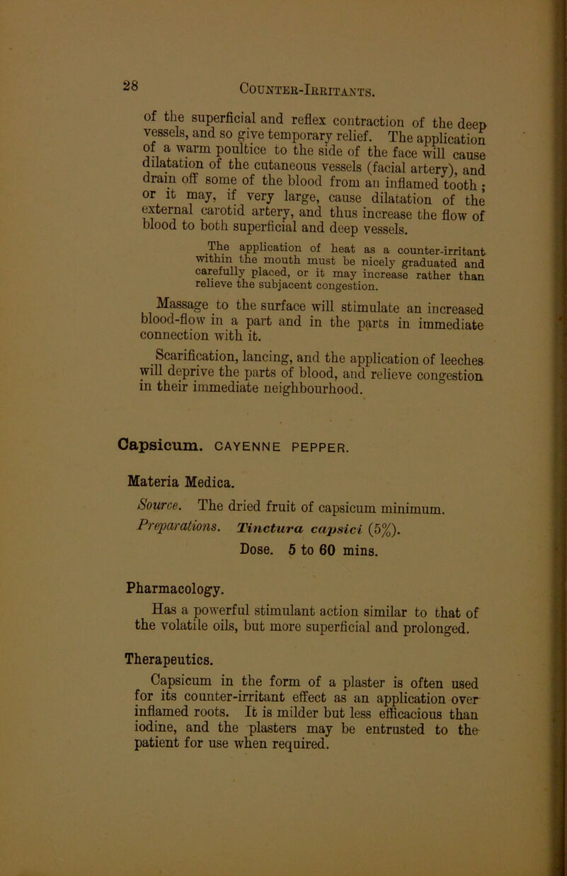 CoUNTEB-IfiRITAXTS. of the superficial and reflex contraction of the deen vessels, and so give temporary relief. The application of a warm poultice to the side of the face will cause d natation of the cutaneous vessels (facial artery) and dram off some of the blood from an inflamed tooth ; or It may, if very large, cause dilatation of the external carotid artery, and thus increase the flow of blood to both superficial and deep vessels. The application of heat as a counter-irritant within the mouth must he nicely graduated and carefully placed, or it may increase rather than relieve the subjacent congestion. Massage to the surface will stimulate an increased blood-flow in a part and in the parts in immediate connection with it. Scarification, lancing, and the application of leeches will deprive the parts of blood, and relieve congestion in their immediate neighbourhood. Capsicum, cayenne pepper. Materia Medica. Source. The dried fruit of capsicum minimum. Preparations. Tinctura capsid (5%). Dose. 5 to 60 mins. Pharmacology. Has a powerful stimulant action similar to that of the volatile oils, but more superficial and prolonged. Therapeutics. Capsicum in the form of a plaster is often used for its counter-irritant effect as an application over inflamed roots. It is milder but less efficacious than iodine, and the plasters may be entrusted to the patient for use when required.