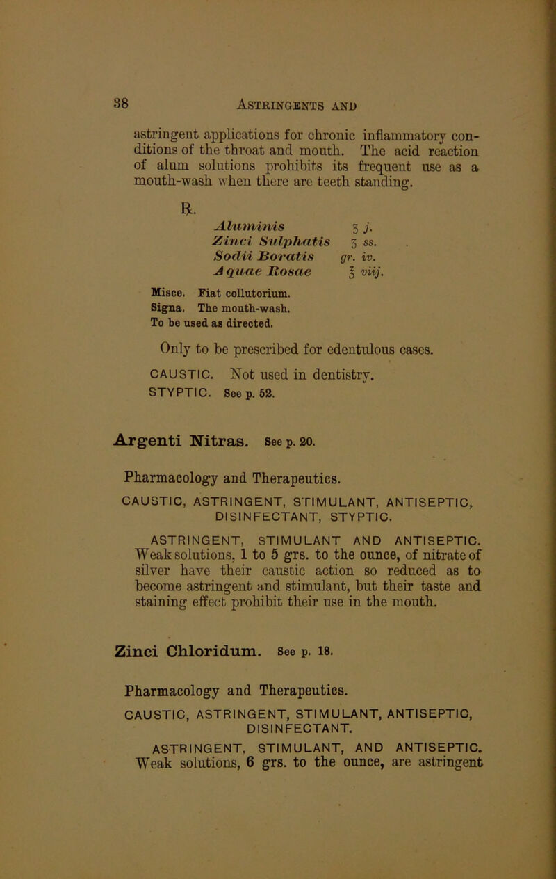 sisti’ingeiit applications for chronic inflammatory con- ditions of the throat and mouth. The acid reaction of alum solutions prohibits its frequent use as a mouth-wash when there are teeth standing. R. Aluminis 3 j. Zinci Sulphatis 3 ss. Sodii Boratis gr. iv. A quae Rosae I viij. Misce. Fiat collutorium. Signa. The mouth-wash. To be used as directed. Only to be prescribed for edentulous cases. CAUSTIC. Not used in dentistry. STYPTIC. Seep. 52. Argenti Nitras. See p. 20. Pharmacology and Therapeutics. CAUSTIC, ASTRINGENT, STIMULANT, ANTISEPTIC, DISINFECTANT, STYPTIC. ASTRINGENT, STIMULANT AND ANTISEPTIC. Weak solutions, 1 to 5 grs. to the ounce, of nitrate of silver have their caustic action so reduced as to become astringent and stimulant, but their taste and staining effect prohibit their use in the mouth. Zinci Chloridum. see p. is. Pharmacology and Therapeutics, CAUSTIC, ASTRINGENT, STIMULANT, ANTISEPTIC, DISINFECTANT. ASTRINGENT, STIMULANT, AND ANTISEPTIC. Weak solutions, 6 grs. to the ounce, are astringent