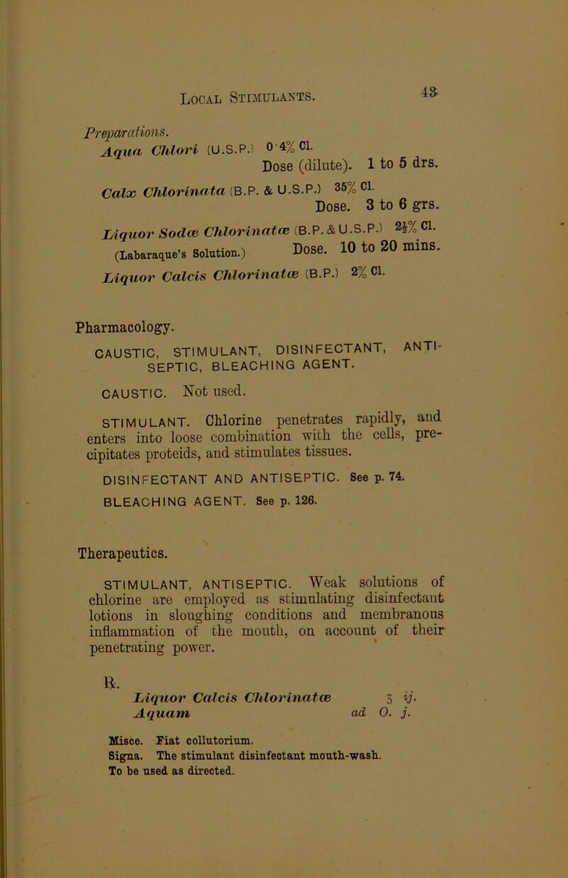 4a Preparations. Aqua Chlori (U.S.P.) 0 4% Cl. Dose (dilute). 1 to 5 drs. Calx Chlorinata (B.P. & U.S.P.) 36% Cl. Dose. 3 to 6 grs. Liquor Sodce Chlorinate (B.P. & U.S.P.) 2J% Cl. (Labaraque’s Solution.) Dose. 10 tO 20 minS. Liquor Calcis Chlorinatce (B.P.) 2% Cl. Pharmacology. CAUSTIC, STIMULANT, DISINFECTANT, ANTI- SEPTIC, BLEACHING AGENT. CAUSTIC. Not used. STIMULANT. Chlorine penetrates rapidly, and enters into loose combination, with the cells, pre- cipitates proteids, and stimulates tissues. DISINFECTANT AND ANTISEPTIC. See p. 74. BLEACHING AGENT. See p. 126. Therapeutics. STIMULANT, ANTISEPTIC. Weak solutions of chlorine are employed as stimulating disinfectant lotions in sloughing conditions and membranous inflammation of the mouth, on account of their penetrating power. Liquor Calcis Chlorinate 3 ij. Aquam ad O. j. Uisce. Fiat collatorium. Signa. The stimulant disinfectant mouth-wash. To be used as directed.
