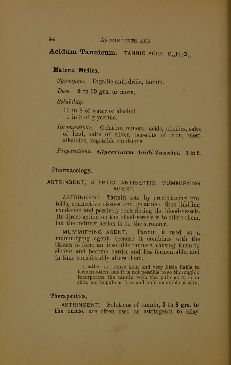 Aoidum Tannicum. tannic acid. Cj^HioO, / Materia Medica. Synomjms. Digallic anhydride, tannin. Dose. 2 to 10 grs. or more. Solubility. 10 in 8 of water or alcohol. 1 in 3 of glycerine. Incompatibles. Gelatine, mineral acids, alkalies, salts of lead, salts of silver, per-salts of iron, most alkaloids, vegetable emulsions. Pieparations. Olycerinuni Addi Tannici, 1 in 5. Pharmacology. ASTRINGENT, STYPTIC, ANTISEPTIC, MUMMIFYING AGENT. ASTRINGENT. Tannin acts by precipitating pro- teids, connective tissues and gelatine ; thus limiting exudation and passively constricting the blood-vessels. Its direct action on the blood-vessels is to dilate them, but the indirect action is far the stronger. MUMMIFYING AGENT. Tannin is used as a mummifying agent because it combines with the tissues to form an insoluble tannate, causing them to shi’ink and become harder and less fermentable, and in time considerably alters them. Leather is tanned skin and very little liable to fermentation, but it is not possible to so thoroughly incorporate the tannin with the pulp as it is in skin, nor is pulp as firm and unfermentable as skin. “Therapeutics. ASTRINGENT. Solutions of tannin, 5 to 8 grs. to the ounce, are often used as astringents to allay