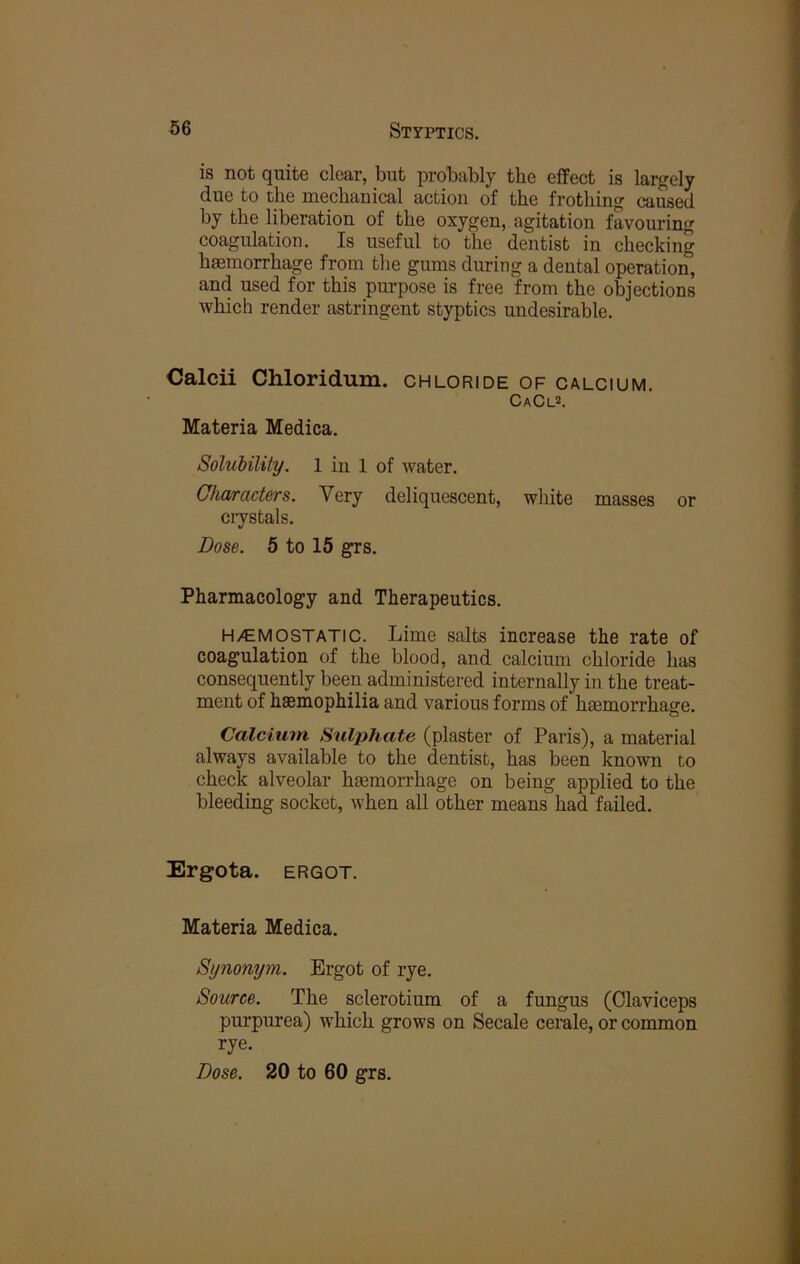 is not quite clear, but probably the effect is largely due to the mechanical action of the frothing caused by the liberation of the oxygen, agitation favouring coagulation. Is useful to the dentist in checking haemorrhage from the gums during a deutal operation, and used for this pm-pose is free from the objections which render astringent styptics undesirable. Calcii Chloridum. chloride of calcium. CaCl*. Materia Medica. SoluMlity. 1 in 1 of water. Characters. Very deliquescent, white masses or crystals. Dose. 5 to 15 grs. Pharmacology and Therapeutics. H/E MO STATIC. Lime salts increase the rate of coagulation of the blood, and calcium chloride has consequently been administered internally in the treat- ment of haemophilia and various forms of haemoiThage. Calcium. Sulphate (plaster of Paris), a material always available to the dentist, has been known to check alveolar haemorrhage on being applied to the bleeding socket, when all other means had failed. Ergota. ERGOT. Materia Medica. Synonym. Ergot of rye. Source. The sclerotium of a fungus (Claviceps purpurea) which grows on Secale cerale, or common rye.