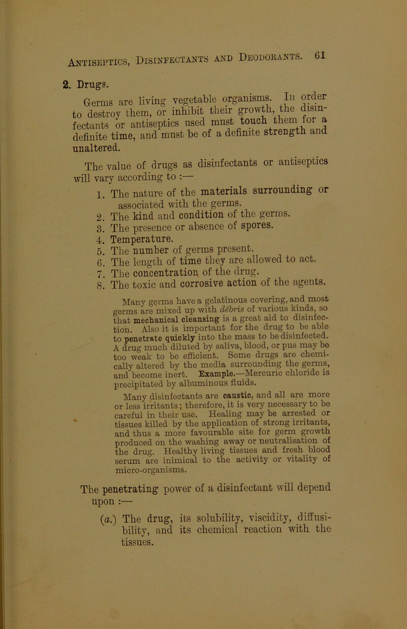 2. Drugs. Germs are living vegetable organisiM. In order to destroy them, or inhibit their f o^th the disin- fectants or antiseptics used must touch them for a definite time, and must be of a definite strength and unaltered. The value of drugs as disinfectants or antiseptics will vary according to :— 1. The nature of the materials surrounding or associated with the germs. 2. The kind and condition of the germs. 3. The presence or absence of spores. 4. Temperature. 5. The number of germs present. 6. The length of time they are allowed to act. 7. The concentration of the drug. 8. The toxic and corrosive action of the agents. lilany genus have a gelatinous covering, and most germs are mixed up with di^bris of various kinds, so that mechanical cleansing is a great aid to disinfec- tion. Also it is important for the drug to be able to penetrate quickly into the mass to be disinfected. A drug much diluted by saliva, blood, or pus may be too weak to he efficient. Some drugs are chemi- cally altered by the media surrounding the germs, and become inert. Example.—Mercuric chloride is precipitated by albuminous fluids. Many disinfectants are caustic, and all are more or less irritants; therefore, it is very necessary to be careful in their use. Healing may be arrested or tissues killed by the application of strong irritants, and thus a more favourable site for germ growth produced on the washing away or neutralisation of the drug. Healthy living tissues and fresh blood serum are inimical to the activity or vitality of micro-organisms. The penetrating power of a disinfectant will depend upon :— {a.) The drug, its solubility, viscidity, diffusi- bility, and its chemical reaction with the tissues.