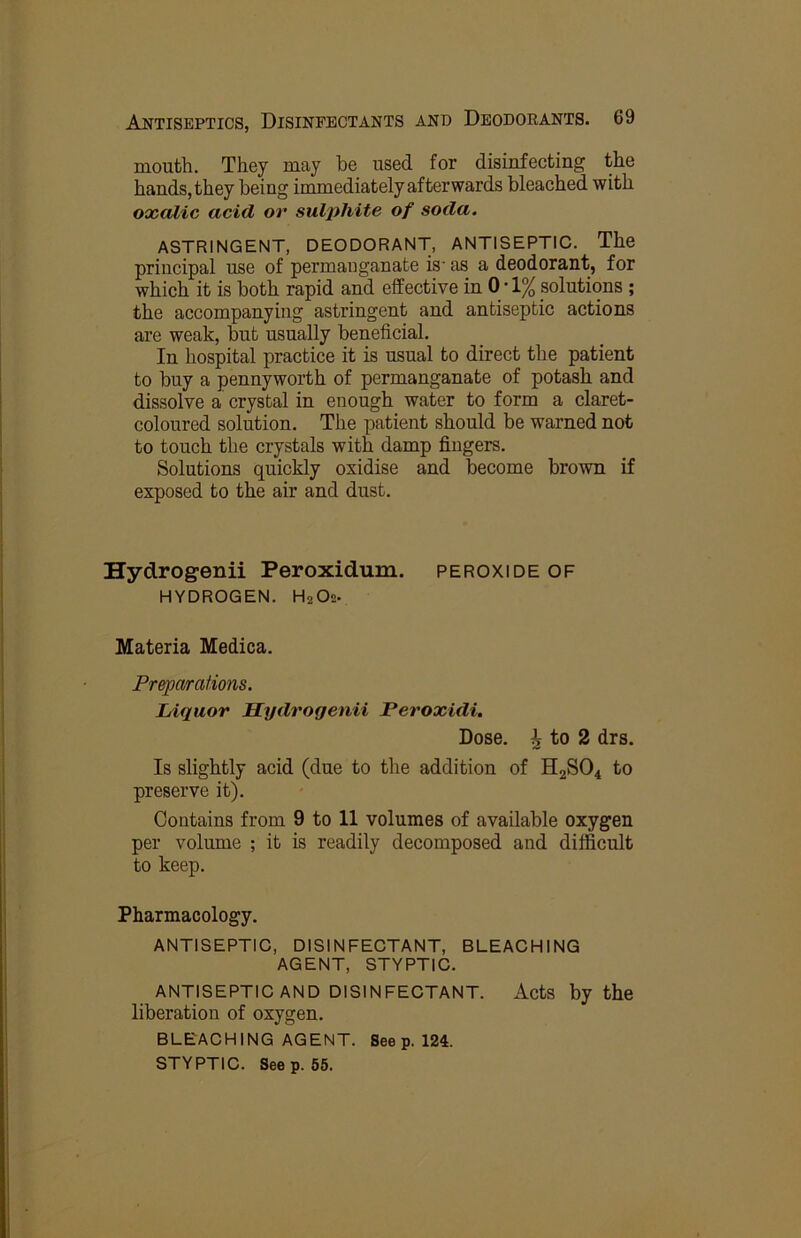 mouth. They may be used for disinfecting the hands, they being immediately afterwards bleached with oxalic acid or sulphite of soda. ASTRINGENT, DEODORANT, ANTISEPTIC. The principal use of permanganate is' as a deodorant, for which it is both rapid and effective in 0-1% solutions ; the accompanying astringent and antiseptic actions are weak, but usually beneficial. In hospital practice it is usual to direct the patient to buy a pennyworth of permanganate of potash and dissolve a crystal in enough water to form a claret- coloured solution. The patient should be warned not to touch the crystals with damp fingers. Solutions quickly oxidise and become brown if exposed to the air and dust. Hydrogenii Peroxidum. peroxide of HYDROGEN. H2O2. Materia Medica. Preparations. Liquor Hydrogenii Peroxidi. Dose, i to 2 drs. Is slightly acid (due to the addition of H2SO4 to preserve it). Contains from 9 to 11 volumes of available oxygen per volume ; it is readily decomposed and difficult to keep. Pharmacology. ANTISEPTIC, DISINFECTANT, BLEACHING AGENT, STYPTIC. ANTISEPTIC AND DISINFECTANT. Acts by the liberation of oxygen. BLEACHING AGENT. Seep. 124. STYPTIC. Seep. 55.