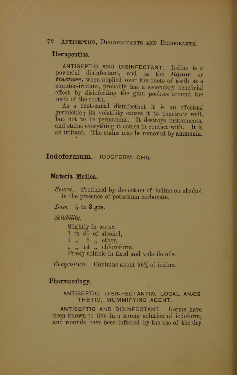 Therapeutics. ANTISEPTIC AND DISINFECTANT. Iodine is a powerful disinfectant, and as the liquor or tincture, when applied over the roots of teeth as a counter-irritant, probably has a secondary beneficial effect by disinfecting the gum pockets around the neck of the tooth. As a root-canal disinfectant it is an effectual germicide; its volatility causes it to penetrate well, but not to be permanent. It destroys instruments, and. stains everything it comes in contact witL It is an irritant. The stains may be removed by ammonia. lodoformum. iodoform, chis. Materia Medica. Source. Produced by the action of iodine on alcohol in the presence of potassium carbonate. Dose. ^ to 3 grs. Solubility. Slightly in water, 1 in 80 of alcohol, 1 „ 5 „ ether, 1 „ 14 „ chloroform. Freely soluble in fixed and volatile oils. Composition. Contains about 96% of iodine. Pharmacology. ANTISEPTIC, DISINFECTANT(P), LOCAL AN/ES- THETIC, MUMMIFYING AGENT. ANTISEPTIC AND DISINFECTANT. Germs have been known to live in a strong solution of iodoform, and wounds have been infected by the use of the dry