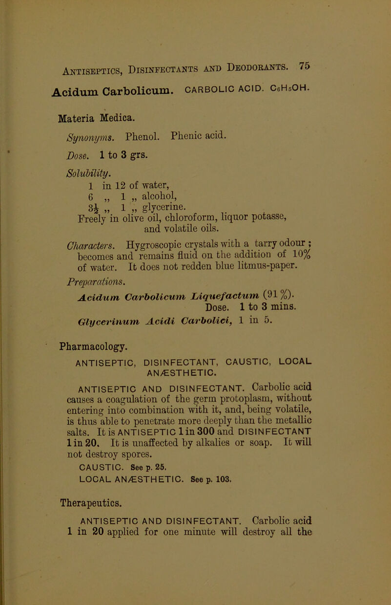 Acidum Carbolicum. carbolic acid. CsHsOH. Materia Medica. Synonyms. Phenol. Phenic acid. Dose. 1 to 3 grs. Solubility. 1 in 12 of water, 6 „ 1 „ alcohol, H „ 1 » glycerine. Freely in olive oil, chloroform, liquor potasse, and volatile oils. Characters. Hygroscopic crystals with a tarry odour^; becomes and remains fluid on the addition of 10^ of water. It does not redden blue litmus-paper. Preparations. Acidum Carbolicum hiquefactum (91 %). Dose. 1 to 3 mins. Glycerinum Acidi Cavholici, 1 in 5. Pharmacology, ANTISEPTIC, DISINFECTANT, CAUSTIC, LOCAL AN/ESTHETIC. ANTISEPTIC AND DISINFECTANT. Carbohc acid causes a coagulation of the germ protoplasm, without entering into combination with it, and, being volatile, is thus able to penetrate more deeply than the metallic salts. It is ANTISEPTIC 1 in 300 and DISINFECTANT 1 in 20. It is unaffected by alkalies or soap. It will not destroy spores. CAUSTIC. Seep. 26. LOCAL AN/ESTHETIC. See p. 103. Therapeutics. ANTISEPTIC AND DISINFECTANT. Carbolic acid 1 in 20 applied for one minute will destroy all the