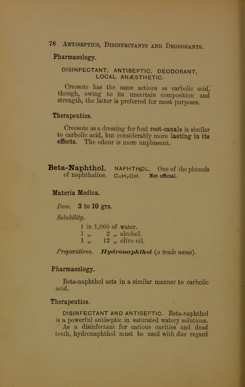 J y % J 78 Antiseptics, Disinfectants and Deodorants. : Pharmacology. DISINFECTANT, ANTISEPTIC, DEODORANT, LOCAL AN/ESTHETIC. ^ Creosote has the _ same actions as carbolic acid, though, owing to its uncertain composition and strength, the latter is preferred for most purposes. Therapeutics. Creosote as a dressing for foul root-canals is similar to carbolic acid, but considerably more lasting in its i effects. The odour is more unpleasant. k f Beta-Naphthol. naphthjol. One of the phenols of naphthaline. CioHyOH. Not official. Materia Medica. Dose. 3 to 10 grs. i Solubility. V 1 in 1,000 of water. £ 1 „ 2 „ alcohol. 1 „ 12 „ olive oil. Preparations. Hydronaphthol (a trade name). Pharmacology. Beta-naphthol acts in a similar manner to carbolic acid. Therapeutics. DISINFECTANT AND ANTISEPTIC. Beta-naphthol is a powerful antiseptic in saturated watery solutions. As a disinfectant for carious cavities and dead teeth, hydronaphthol must be used with due regard